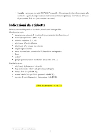 41
§   Novello viene usato per vini DOP i IGP tranquilli e frizzanti, prodotti conformemente alla
normativa vigente. Non possono essere messi in commercio prima del 6 novembre dell’anno
di produzione delle uve (macerazione carbonica).
Indicazioni da etichetta
Possono essere obbligatorie o facoltative, tutte le altre sono proibite.
Obbligatorie sono:
§   designazione categoria di prodotto (vino, spumante, vino liquoroso…)
§   nome ed espressione DOP o IGT
§   quantità recipiente (l, cl, ml)
§   riferimenti all’imbottigliatore
§   riferimenti all’eventuale importatore
§   origine e provenienza
§   titolo alcolometrico volumico in % (da scrivere senza punto)
§   lotto
§   solfiti58
§   per gli spumanti, tenore zuccherino (brut, extra brut…)
Facoltative sono:
§   riferimenti altri operatori coinvolti;
§   logo comunitario relativo alla presenza di allergeni;
§   varietà delle uve (solo DOP);
§   tenore zuccherino (per i non spumanti, solo DOP);
§   metodo di invecchiamento o elaborazione (solo DOP).
INSERIRE FOTO ETICHETTE
58 Gli unici senza solfiti sono i vini biodinamici.
 