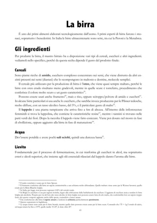 43
La birra
È uno dei primi alimenti elaborati tecnologicamente dall’uomo. I primi esperti di birra furono i mo-
naci, soprattutto i benedettini. In Italia le birre ultracentenarie sono sette, tra cui la Peroni e la Menabrea.
Gli ingredienti
Per produrre la birra, il mastro birraio ha a disposizione vari tipi di cereali, zuccheri e altri ingredienti.
vediamoli nello specifico, perché da questa scelta dipende il gusto del prodotto finale:
Cereali
Sono piante ricche di amido, zucchero complesso concentrato nei semi, che viene distrutto da altri en-
zimi presenti nei semi (diastasi) che lo scompongono in maltosio e destrine, molecole semplici.
Il cereale più utilizzato per la produzione di birra è l’orzo, che viene quasi sempre maltato, perché le
birre con orzo crudo risultano meno gradevoli, mentre in quelle scure è torrefatto, procedimento che
conferisce il colore molto scuro e un gusto caratteristico59
.
Possono essere usati anche frumento60
, mais e riso, oppure sciroppo/polvere di amido e zuccheri61
.
In alcune birre particolari si usa anche lo zucchero, che sarebbe invece producente per le Pilsner tedesche,
molto diffuse, con un tasso alcolico basso, del 5%, e il particolare gusto di malto62
.
Il luppolo è una pianta rampicante che arriva fino a 6m di altezza. All’interno delle infiorescenze
femminili si trova la luppolina, che contiene le caratteristiche resine63
, mentre i tannini si trovano nelle
parti verdi dei fiori. Dopo la raccolta il luppolo viene fatto essiccare. Viene poi dosato nel mosto in fase
di ebollizione, oppure aggiunto alla birra in fase di maturazione64
.
Acqua
Dev’essere potabile e avere pochi sali sciolti, quindi una durezza bassa65
.
Lievito
Fondamentale per il processo di fermentazione, in cui trasforma gli zuccheri in alcol, ma soprattutto
esteri e alcoli superiori, che insieme agli olii essenziali rilasciati dal luppolo danno l’aroma alle birre.
59 Il malto torrefatto è usato per le birre Sprout.
60 Il frumento conferisce alla birra un sapore caratteristiche e una schiuma molto abbondante. Quello maltato viene usato per le Weizen bavaresi, quello
crudo per le Biére Blanche belghe.
61 In Italia, per legge, non possono superare il 40% del cereale totale.
62 In Belgio lo zucchero si usa per ragioni storiche, legato alla coltivazione delle barbabietole da zucchero. L’aggiunta di zucchero aiuta a rendere le birre
belghe più alcoliche. Proprio per via del loro alto tasso alcolico le birre belghe non possono essere fatte di solo malto, che conferirebbe loro un sapore troppo
forte: per questo vengono aggiunte anche delle spezie, coriandolo e bucce amare.
63 Che conferiscono alla birra il sapore amaro e rendono la schiuma particolarmente persistente.
64 Questo soprattutto in Inghilterra.
65 Le acque tenere sono usate per le birre bionde, mentre quello dure possono essere usate per le birre scure. Contando che 1°F = 1g/l ossido di calcio,
un’acqua tenera ha fino a 10°F, quelle medie 10-20°, le dure oltre 20°.
 