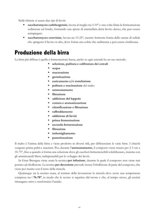 44
Nelle birrerie si usano due tipi di lieviti:
§   saccharomyces carlsbergensis, lavora al meglio tra 5-10° e una volta finita la fermentazione
sedimenta sul fondo, formando una specie di marmellata detta lievito denso, che può essere
reimpiegato.
§   saccharomyces cerevisiae, lavora tra 15-25°, mentre fermenta forma delle catene di cellule
che spingono il lievito in alto, dove forma una coltre che sedimenta e può essere riutilizzata.
Produzione della birra
La birra più diffusa è quella a fermentazione bassa, anche se ogni azienda ha un suo metodo.
§   selezione, pulitura e calibratura dei cereali
§   acqua
§   macerazione
§   germinazione
§   essicamento e/o torrefazione
§   pulitura e macinazione del malto
§   ammostamento
§   filtrazione
§   addizione del luppolo
§   cottura e aromatizzazione
§   chiarificazione e filtrazione
§   raffreddamento
§   addizione di lieviti
§   prima fermentazione
§   seconda fermentazione
§   filtrazione
§   imbottigliamento
§   pastorizzazione
Il malto è l’anima della birra e viene prodotto in diversi stili, per differenziare le varie birre. I chicchi
vengono prima puliti e macinati. Poi, durante l’ammostamento, il composto viene tenuto per 2-3 ore a
35-75°, fino a quando si forma una soluzione dove gli zuccheri fermentescibili solubilizzano, insieme con
gli amminoacidi liberi, indispensabili per lo sviluppo dei lieviti.
In Gran Bretagna viene usata la tecnica per infusione, durante la quale il composto non viene mai
portato ad ebollizione. La tecnica per decozione prevede invece l’ebollizione di parte del composto, che
viene poi riunito con il resto della miscela.
Qualunque sia la tecnica usata, al termine della lavorazione la miscela deve avere una temperatura
compresa tra i 76-78°, in modo che le scorze si separino dal mosto e che, al tempo stesso, gli enzimi
rimangano attivi e trasformino l’amido.
 