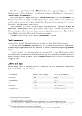 45
Il mosto66
viene quindi immesso nella caldaia di cottura, dove si aggiunge il luppolo67
. La bollitura
dura almeno un’ora. Al termine il mosto viene filtrato per eliminare i residui di luppolo, poi sottoposto a
chiarificazione e raffreddamento68
.
Viene quindi aggiunto il lievito per avviare la prima fermentazione, detta anche tumultuosa, che
dura circa una settimana, a 10° per birra a bassa fermentazione e a 20° per birre ad alta fermentazione.
La fermentazione tumultuosa si svolge in grandi serbatoi di acciaio con doppia parete, che consentono
di controllare la temperatura del liquido interno.
Quando quasi tutto lo zucchero è stato trasformato, si recupera il lievito e si passa alla seconda fer-
mentazione, o maturazione, durante la quale i serbatoi vengono chiusi e l’anidride carbonica che ancora
si forma si incorpora nella birra, mentre la temperatura viene gradualmente abbassata a 0°, in modo che
il gusto della birra diventi più delicato e i lieviti sedimentino meglio.
Dopo 4-6 settimane la birra è pronta per essere confezionata e venduta69
.
Confezionamento
Importantissima la pulizia dei recipienti ed evitare le dispersioni di gas durante il riempimento.
In genere la birra viene filtrata e poi imbottigliata. Per evitare che qualche cellula di lievito sfuggita
alla filtrazione possa produrre reazioni non desiderate, in genere la birra viene sottoposta a pastorizza-
zione70
.
I contenitori migliori sono i fusti a rendere, detti keg, perché la protegge dalla luce garantendone
una migliore qualità, ma a causa delle grandi dimensioni non si presta al consumo domestico né a esercizi
pubblici con basso volume di vendita. Anche le lattine proteggono bene dalla luce, a differenza delle
bottiglie di vetro.
La birra e la legge
Secondo la legge italiana, le birre sono classificate a seconda del loro titolo alcolometrico volumico e del
grado saccarometrico71
o di fabbricazione.
Tipi	
  di	
  birra	
   Gradi	
  di	
  fabbricazione	
  	
   Titolo	
  alcolometrico	
  
Birra	
  analcolica	
   3 - 8% <0,8%
Birra	
  leggera	
  o	
  light	
   5 - 10,5% 1,2 – 3,5%
Birra	
   > 10,5% 3,5%
Birre	
  speciale	
   > 12,5% >3,5% (in genere >5)
Birra	
  doppio	
  malto	
   > 14,5% > 3,5% (in genere >6)
66 Attualmente quasi tutte le librerie producono un mosto più concentrato, detto high gravity, che viene poi diluito con acqua prima dell’imbottigliamento.
67 Il luppolo può essere aggiunto a una o più riprese.
68 Il raffreddamento è fondamentale per avviare la fermentazione a una temperatura che sia il più idonea possibile all’azione dei lieviti.
69 Alcune birre, come le Ale inglesi, le Hefe-Weizen bavaresi e le birre belghe a fermentazione tripla, sono confezionate con l’aggiunta di un po’ di lieviti,
mosto o soluzione zuccherina, in modo che durante l’immagazzinaggio il lievito riprenda a fermentare producendo anidride carbonica e perfezioni gusto e
profumi.
70 Le differenze tra la birra pastorizzata e quelle cruda sono impercettibili.
71 È la quantità di estratto fermentescibile contenuto nel mosto. Può essere espresso in percentuale o in P° (gradi Plato).
 