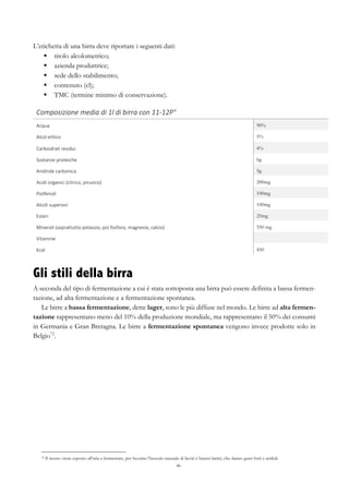 46
L’etichetta di una birra deve riportare i seguenti dati:
§   titolo alcolometrico;
§   azienda produttrice;
§   sede dello stabilimento;
§   contenuto (cl);
§   TMC (termine minimo di conservazione).
Composizione	
  media	
  di	
  1l	
  di	
  birra	
  con	
  11-­‐12P°	
   	
  
Acqua	
   90%
Alcol	
  etilico	
   5%
Carboidrati	
  residui	
   4%
Sostanze	
  proteiche	
   6g
Anidride	
  carbonica	
   5g
Acidi	
  organici	
  (citrico,	
  piruvico)	
   200mg
Polifenoli	
   100mg
Alcoli	
  superiori	
   100mg
Esteri	
  	
   25mg
Minerali	
  (soprattutto	
  potassio,	
  poi	
  fosforo,	
  magnesio,	
  calcio)	
   550 mg
Vitamine	
  
Kcal	
   450
Gli stili della birra
A seconda del tipo di fermentazione a cui è stata sottoposta una birra può essere definita a bassa fermen-
tazione, ad alta fermentazione e a fermentazione spontanea.
Le birre a bassa fermentazione, dette lager, sono le più diffuse nel mondo. Le birre ad alta fermen-
tazione rappresentano meno del 10% della produzione mondiale, ma rappresentano il 50% dei consumi
in Germania e Gran Bretagna. Le birre a fermentazione spontanea vengono invece prodotte solo in
Belgio72
.
72 Il mosto viene esposto all’aria a fermentare, per favorire l’inoculo naturale di lieviti e batteri lattici, che danno gusti forti e aciduli.
 