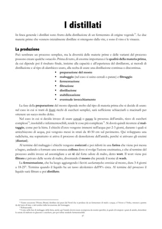 47
I distillati
In linea generale i distillati sono frutto della distillazione di un fermentato di origine vegetale73
. Le due
materie prime che vennero inizialmente distillate si ottengono dalla vite, e sono il vino e le vinacce.
La produzione
Può sembrare un processo semplice, ma la diversità delle materie prime e delle varianti del processo
possono creare qualche ostacolo. Prima di tutto, di enorme importanza è la qualità della materia prima,
da cui dipende poi il risultato finale, insieme alla capacità e all’esperienza del distillatore, ai metodi di
distillazione e al tipo di alambicco usato, alla scelta di usare una distillazione continua o discontinua.
§   preparazione del mosto
§   maltaggio (nel caso si usino cereali o patate) e filtraggio
§   fermentazione
§   filtrazione
§   distillazione
§   stabilizzazione
§   eventuale invecchiamento
La fase della preparazione del mosto dipende molto dal tipo di materia prima che si decide di usare:
nel caso in cui si tratti di frutti ricchi di zuccheri semplici, sarà sufficiente schiacciarli o macinarli per
ottenere un succo molto dolce.
Nel caso in cui si decida invece di usare cereali o patate la presenza dell’amido, ricco di zuccheri
complessi74
, insolubili e infermentescibili, rende le cose più complicate75
. Si dovrà quindi ricorrere al mal-
taggio, come per la birra. I chicchi d’orzo vengono immersi nell’acqua per 2-3 giorni, durante i quali si
arricchiscono di acqua, poi vengono messi in strati da 40-50 cm sul pavimento. Qui sviluppano una
radichetta, ma soprattutto si attiva il processo di demolizione dell’amido, perché si attivano gli enzimi
(diastasi).
Al termine del maltaggio i chicchi vengono essiccati e poi ridotti in una farina che viene poi messa
a bagno, andando a formare una sostanza collosa dove si svolge l’azione enzimatica, e che al termine del
processo andrà invece ad assomigliare a un tè dal forte odore di malto, detto wort. Il wort viene poi
filtrato e privato delle scorie di malto, diventando il mosto che prende il nome di wash.
La fermentazione, che ha luogo aggiungendo i lieviti saccharomyches cerevisiae al mosto, dura 3-4 giorni
a 18-25°. Termina quando il liquido ha un tasso alcolemico dell’8% circa. Al termine del processo il
liquido sarà filtrato e poi distillato.
73 Fanno eccezione l’Honey Brand, distillato dei paesi del Nord che si produce da un fermentato di miele e acqua, e l’Aiven e l’Arika, ottenuti a partire
da del siero di latte o dal residuo dalla lavorazione del formaggio.
74 Polisaccaride.
75 Come nella fase di maltaggio della birra, anche qui l’amido dovrà essere scomposta da enzimi specifici, in grado di rompere i grani di amido, demolirne
la catene di maltosio in glucosio e zucchero, per poi infine renderle fermentescibili.
 