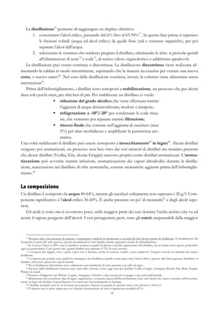 48
La distillazione76
permette di raggiungere un duplice obiettivo:
1.   concentrare l’alcol etilico, passando dal 6% fino al 65-94%77
. In questa fase prima si separano
le frazioni volatili (acqua ed alcol etilico) da quelle fisse (sali e sostanze organiche), per poi
separare l’alcol dall’acqua.
2.   selezionare le sostanze che rendono pregiato il distillato, eliminando le altre: si procede quindi
all’eliminazione di teste78
e code79
, di scarso valore organolettico o addirittura sgradevoli.
La distillazione può essere continua o discontinua. La distillazione discontinua viene realizzata ali-
mentando la caldaia in modo intermittente, aspettando che la materia sia esaurita per versare una nuova
cotta, o nuovo carico80
. Nel caso della distillazione continua, invece, la colonna viene alimentata senza
interruzione81
.
Prima dell’imbottigliamento, i distillati sono sottoposti a stabilizzazione, un processo che per alcuni
dura solo pochi mesi, per altri ben di più. Per stabilizzare un distillato ci vuole:
§   riduzione del grado alcolico che viene effettuata tramite
l’aggiunta di acqua demineralizzata, inodore e insapore;
§   refrigerazione a -10°/-20° per condensare la code rima-
ste, che verranno poi separate tramite filtrazione;
§   ritocco finale che consiste nell’aggiunta di zucchero (max
2%) per dare morbidezza e amplificare la persistenza aro-
matica.
Una volta stabilizzato il distillato può essere sottoposto a invecchiamento82
in legno83
. Alcuni distillati
vengono poi aromatizzati, un processo non ben visto dai veri amatori di distillati ma teniamo presente
che alcuni distillati (Vodka, Gin, alcune Grappe) nascono proprio come distillati aromatizzati. L’aroma-
tizzazione può avvenire tramite infusione, aromatizzazione dei vapori idroalcolici durante la distilla-
zione, macerazione nel distillato di erbe aromatiche, essenze aromatiche aggiunte prima dell’imbottiglia-
mento.84
La composizione
Un distillato è composto da acqua 40-64%, mentre gli zuccheri solitamente non superano i 20 g/l. Com-
ponente significativo è l’alcol etilico 36-60%. È anche presente un po’ di metanolo85
e degli alcoli supe-
riori.
Gli acidi ci sono ma si avvertono poco, nella maggior parte dei casi domina l’acido acetico che va ad
acuire il sapore pungente dell’alcool. I veri protagonisti, però, sono gli esteri, responsabili della maggior
76 Processo fisico che permette di separare i componenti volatili id un fermentato a seconda del loro diverso punto di ebollizione. Il riscaldamento del
fermentato li porta allo stato gassoso, per poi ricondensarli in stato liquido tramite opportuni sistemi di raffreddamento.
77 Se si avesse l’alcol al 100% non ci sarebbero sostanze in grado di alterare il profilo organolettico del distillato, ma al tempo stesso questo perderebbe
ogni sua particolarità. È per questo che i grandi distillati non superano il 75% di tasso alcolico.
78 I composti più leggeri, sono i primi vapori che si liberano, ricchi di sostanze volatili e poco gradevoli. Vengono raccolti ed eliminati dal mastro
distillatore.
79 I composti più pesanti, sono quelli che rimangono nel distillatore quando ormai quasi tutto l’alcol etilico è passato alla forma gassosa, darebbero al
distillato odori poco piacevoli e sapori irritanti.
80 Per la distillazione discontinua sono solitamente usati alambicchi di rame panciuti, con collo di cigno.
81 Nel caso della distillazione continua sono usate delle colonne a torre, oggi usate per distillare Vodka, Grappa, Armagnac, Brandy, Gin, Rum, Tequila,
Whisky di cereali.
82 Processo obbligatorio per Whisky, Cognac, Armagnac, Calvados e altri, mentre per le grappe è una scelta dell’azienda.
83 Dimensione del contenitore, tipo di legno, stagionatura e tostatura, durata dell’invecchiamento sono tutti fattori che vanno a incidere sull’invecchia-
mento in legno dei distillati. Il procedimento è lo stesso per l’invecchiamento in barrique.
84 I distillati aromatici sono la via di mezzo tra acquaviti e liquori: la quantità di zucchero non è mai inferiore a 100 m/l.
85 È dannoso per la salute umana per cui è limitato drasticamente da tutte le legislazioni mondiali all’1%.
 
