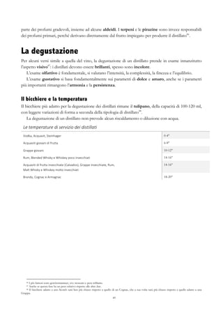 49
parte dei profumi gradevoli, insieme ad alcune aldeidi. I terpeni e le pirazine sono invece responsabili
dei profumi primari, perché derivano direttamente dal frutto impiegato per produrre il distillato86
.
La degustazione
Per alcuni versi simile a quella del vino, la degustazione di un distillato prende in esame innanzitutto
l’aspetto visivo87
: i distillati devono essere brillanti, spesso sono incolore.
L’esame olfattivo è fondamentale, si valutano l’intensità, la complessità, la finezza e l’equilibrio.
L’esame gustativo si basa fondamentalmente sui parametri di dolce e amaro, anche se i parametri
più importanti rimangono l’armonia e la persistenza.
Il bicchiere e la temperatura
Il bicchiere più adatto per la degustazione dei distillati rimane il tulipano, della capacità di 100-120 ml,
con leggere variazioni di forma a seconda della tipologia di distillato88
.
La degustazione di un distillato non prevede alcun riscaldamento o diluzione con acqua.
Le	
  temperature	
  di	
  servizio	
  dei	
  distillati	
   	
  
Vodka,	
  Acquavit,	
  Steinhager	
   0-4°
Acquaviti	
  giovani	
  di	
  frutta	
   6-8°
Grappe	
  giovani	
   10-12°
Rum,	
  Blended	
  Whisky	
  e	
  Whiskey	
  poco	
  invecchiati	
   14-16°
Acquaviti	
  di	
  frutta	
  invecchiate	
  (Calvados),	
  Grappe	
  invecchiate,	
  Rum,	
  	
  
Malt	
  Whisky	
  e	
  Whiskey	
  molto	
  invecchiati	
  
14-16°
Brandy,	
  Cognac	
  e	
  Armagnac	
   18-20°
86 I più famosi sono gewürztraminer, uve moscato e pera williams.
87 Anche se questa fase ha un peso relativo rispetto alle altre due.
88 Il bicchiere adatto a uno Scotch sarà ben più chiuso rispetto a quello di un Cognac, che a sua volta sarà più chiuso rispetto a quello adatto a una
Grappa.
 