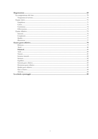 5
Degustazione....................................................................................................................................69	
  
La composizione del vino.....................................................................................................................................70	
  
Temperatura di servizio......................................................................................................................................................70	
  
Esame visivo ...........................................................................................................................................................71	
  
Limpidezza...........................................................................................................................................................................71	
  
Colore....................................................................................................................................................................................71	
  
Consistenza ..........................................................................................................................................................................72	
  
Effervescenza.......................................................................................................................................................................73	
  
Esame olfattivo.......................................................................................................................................................75	
  
Intensità................................................................................................................................................................................76	
  
Complessità..........................................................................................................................................................................77	
  
Qualità...................................................................................................................................................................................77	
  
Descrizione ..........................................................................................................................................................................77	
  
Esame gusto-olfattivo.......................................................................................................................79	
  
Dolcezza...............................................................................................................................................................................79	
  
Alcoli.....................................................................................................................................................................................80	
  
Polialcoli..............................................................................................................................................................................80	
  
Acidi ......................................................................................................................................................................................80	
  
Tannini..................................................................................................................................................................................81	
  
Sostanze minerali.................................................................................................................................................................82	
  
Struttura................................................................................................................................................................................82	
  
Equilibrio..............................................................................................................................................................................82	
  
Intensità gusto olfattiva......................................................................................................................................................83	
  
Persistenza gusto-olfattiva .................................................................................................................................................83	
  
Qualità gusto-olfattiva........................................................................................................................................................83	
  
Stato evolutivo.....................................................................................................................................................................84	
  
Armonia................................................................................................................................................................................84	
  
La scheda a punteggio .....................................................................................................................85	
  
 