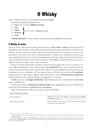 51
}da cui si ottiene il Whisky di cereali
Il Whisky
Nasce in Irlanda e Scozia, è il più nobile dei distillati di cereali.
I cereali più impiegati per produrlo sono:
§   orzo da cui si ottiene il Whisky di malto;
§   mais
§   segale
§   frumento
§   avena
Il Whisky blended89
è invece ottenuto tramite la miscela di distillati di cereali diversi.
Il Whisky di malto
Nasce in Scozia, nella notte dei tempi, grazie all’unione di orzo, torba e acqua povera di minerali. Il
procedimento per ottenerlo è molto simile a quello dei distillati descritto in precedenza: i chicchi di orzo
maturo e asciutto sono messi a bagno nelle vasche di macerazione per 2-3 giorni, poi sono stesi sul
pavimenti in strati di 40-50 cm, dove i chicchi germogliano e l’amido viene trasformato in maltosio per
azione degli enzimi. Dopo circa 7-8 giorni il germogliamento del malto verde così ottenuto viene bloccato
tramite il soffio di aria calda ottenuto dalla combustione della torba, un insieme di arbusti, rami, erica e
foglie che dà all’orzo il tipico aroma e gusto affumicato.
Essiccati i chicchi ed eliminate le radichette si passa alla macinazione, fino ad avere una farina a cui
viene addizionata dell’acqua e che viene poi messa negli underback90
, dove viene mescolata per alcune
ore per estrarre gli zuccheri solubili. A questo punto abbiamo ottenuto il wort, mosto bollente non ancora
fermentato che viene raffreddato a 20° per tutelare l’azione dei lieviti e poi trasferito nelle washback,
ampie cisterne dove gli vengono aggiunti i lieviti selezionati e si avvia la fermentazione tumultuosa,
che dura 36-48 ore, fino a quando il liquido non raggiunge i 7-9% di alcol.
Il wash subisce poi una doppia distillazione negli alambicchi in rame91
, trasformandosi in low wine
prima e in Whisky poi.
L’ultima fase prevede la riduzione del grado alcolico, fatta aggiungendo poca acqua distillata, per
poi passare all’invecchiamento in botti di legno di quercia.
Finito l’invecchiamento, il Whisky è pronto per essere imbottigliato.
Tipi	
  di	
  Whisky	
  di	
  malto	
   	
  
Whisky	
  Single	
  Malt	
   Ottenuto da solo orzo maltato e da una sola distilleria.
È il classico scozzese.
Whisky	
  Vatted	
  o	
  Pure	
  Malt	
   Miscela di Whisky di puro malto d’orzo di distillerie diverse, miscelati
per fondere le loro doti migliori.
89 Tipico del Canada, mentre in Italia si tende a produrre Whisky di malto e negli USA Bourbon, ottenuto dal mais, e Rye Whisky, ottenuto dalla segale.
90 Tini di infusione.
91 La prima distillazione avviene nel wash still, l’alambicco più grande, e produce un liquido (detto low wine) contenente 20-24% di alcol, mentre la
seconda avviene nel low wine still, ed è la fase più delicata del processo, perché si devono eliminare teste e code, conservando solo il cuore del low wine,
con circa 65-72% di alcol etilico.
 