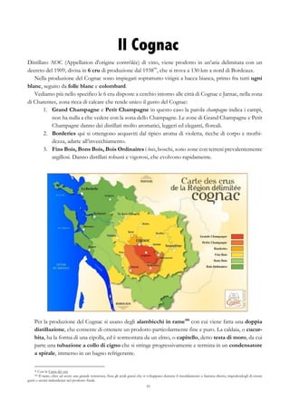 55
Il Cognac
Distillato AOC (Appellation d'origine contrôlée) di vino, viene prodotto in un’aria delimitata con un
decreto del 1909, divisa in 6 cru di produzione dal 193899
, che si trova a 130 km a nord di Bordeaux.
Nella produzione del Cognac sono impiegati soprattutto vitigni a bacca bianca, primo fra tutti ugni
blanc, seguito da folle blanc e colombard.
Vediamo più nello specifico le 6 cru disposte a cerchio intorno alle città di Cognac e Jarnac, nella zona
di Charentes, zona ricca di calcare che rende unico il gusto del Cognac:
1.   Grand Champagne e Petit Champagne in questo caso la parola champagne indica i campi,
non ha nulla a che vedere con la zona dello Champagne. Le zone di Grand Champagne e Petit
Champagne danno dei distillati molto aromatici, leggeri ed eleganti, floreali.
2.   Borderies qui si ottengono acquaviti dal tipico aroma di violetta, ricche di corpo e morbi-
dezza, adatte all’invecchiamento.
3.   Fins Bois, Bons Bois, Bois Ordinaires i bois, boschi, sono zone con terreni prevalentemente
argillosi. Danno distillati robusti e vigorosi, che evolvono rapidamente.
Per la produzione del Cognac si usano degli alambicchi in rame100
con cui viene fatta una doppia
distillazione, che consente di ottenere un prodotto particolarmente fine e puro. La caldaia, o cucur-
bita, ha la forma di una cipolla, ed è sormontata da un elmo, o capitello, detto testa di moro, da cui
parte una tubazione a collo di cigno che si stringe progressivamente e termina in un condensatore
a spirale, immerso in un bagno refrigerante.
99 Con la Carta dei cru.
100 Il rame, oltre ad avere una grande resistenza, fissa gli acidi grassi che si sviluppano durante il riscaldamento a fiamma diretta, impedendogli di creare
gusti o aromi indesiderati nel prodotto finale.
 