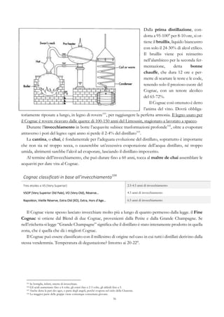 56
Dalla prima distillazione, con-
dotta a 95-100° per 8-10 ore, si ot-
tiene il bruillis, liquido biancastro
con solo il 24-30% di alcol etilico.
Il bruillis viene poi reinserito
nell’alambicco per la seconda fer-
mentazione, detta bonne
chauffe, che dura 12 ore e per-
mette di scartare le teste e le code,
tenendo solo il prezioso cuore del
Cognac, con un tenore alcolico
del 65-72%.
Il Cognac così ottenuto è detto
l’anima del vino. Dovrà obbliga-
toriamente riposare a lungo, in legno di rovere101
, per raggiungere la perfetta armonia. Il legno usato per
il Cognac è rovere ricavato dalle querce di 100-150 anni del Limousin, stagionato a lavorato a spacco.
Durante l’invecchiamento in botte l’acquavite subisce trasformazioni profonde102
, oltre a evaporare
attraverso i pori del legno: ogni anno si perde il 2-4% del distillato103
.
La cantina, o chai, è fondamentale per l’adeguata evoluzione del distillato, soprattutto è importante
che non sia né troppo secca, o causerebbe un’eccessiva evaporazione dell’acqua distillato, né troppo
umida, altrimenti sarebbe l’alcol ad evaporare, lasciando il distillato impoverito.
Al termine dell’invecchiamento, che può durare fino a 60 anni, tocca al maître de chai assemblare le
acquaviti per dare vita al Cognac.
Cognac	
  classificati	
  in	
  base	
  all’invecchiamento104
	
   	
  
Tres	
  etoiles	
  o	
  VS	
  (Very	
  Superior)	
   2.5-4.5 anni di invecchiamento
VSOP	
  (Very	
  Superior	
  Old	
  Pale),	
  VO	
  (Very	
  Old),	
  Réserve…	
   4.5 anni di invecchiamento
Napoléon,	
  Vieille	
  Réserve,	
  Extra	
  Old	
  (XO),	
  Extra,	
  Hors	
  d’Age…	
   6.5 anni di invecchiamento
Il Cognac viene spesso lasciato invecchiare molto più a lungo di quanto permesso dalla legge. il Fine
Cognac si ottiene dal Blend di due Cognac, provenienti dalla Petite e dalla Grande Champagne. Se
nell’etichetta si legge “Grande Champagne” significa che il distillato è stato interamente prodotto in quella
zona, che è quella che dà i migliori Cognac.
Il Cognac può essere classificato con il millesimo di origine nel caso in cui tutti i distillati derivino dalla
stessa vendemmia. Temperatura di degustazione? Intorno ai 20-22°.
101 In bottiglia, infatti, smette di invecchiare.
102 Gli acidi aumentano fino a 4 volte, gli esteri fino a 2-3 volte, gli aldeidi fino a 5.
103 Anche detta la part des ages, o parte degli angeli, perché evapora nel cielo della Charente.
104 La maggior parte delle grappe viene comunque consumata giovane.
 