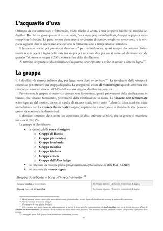 59
L’acquavite d’uva
Ottenuta da uve ammostate e fermentate, molto ricche di aromi, è una scoperta recente nel mondo dei
distillati. Raccolta al giusto punto di maturazione, l’uva viene portata in distilleria, diraspata e pigiata senza
spappolare la buccia. La pasta-mosto viene messa in cisterne di acciaio, meglio se sottovuoto, e le ven-
gono aggiunti i lieviti selezionati che avviano la fermentazione a temperatura controllata.
Il fermentato viene poi passato in alambicco108
per la distillazione, quasi sempre discontinua. Solita-
mente non si opera il taglio delle teste ma si opta per un cuore alto, per cui si vanno ad eliminare le code
quando l’alcolometro segna il 55%, verso le fine della distillazione.
Al termine del processo di distillazione l’acquavite deve riposare, a volte in acciaio e altre in legno109
.
La grappa
È il distillato di vinacce italiano che, per legge, non deve invecchiare110
. La freschezza delle vinacce è
essenziale per ottenere una grappa di qualità. La grappa può essere di monovitigno quando ottenuta con
vinacce provenienti almeno all’85% dallo stesso vitigno, distillate in purezza.
Per ottenere la grappa si usano sia vinacce non fermentate, quindi provenienti dalla vinificazione in
bianco, che vinacce fermentate, provenienti dalla vinificazione in rosso. Le vinacce non fermentate
sono separate dal mosto e messe in vasche di acciaio sterili, sottovuoto111
, dove la fermentazione inizia
immediatamente. Le vinacce fermentate vengono separate dal vino e poste in alambicchi che possono
essere sia continui che discontinui.
Il distillato ottenuto deve avere un contenuto di alcol inferiore all’86%, che in genere si mantiene
intorno al 70-75%.
Le grappe si classificano:
§   a seconda della zona di origine
o   Grappe di Barolo
o   Grappa piemontese
o   Grappa lombarda
o   Grappa trentina
o   Grappa friulana
o   Grappa veneta
o   Grappa dell’Alto Adige
§   se ottenute da materie prime provenienti dalla produzione di vini IGT o DOP;
§   se ottenute da monovitigno.
Grappe	
  classificate	
  in	
  base	
  all’invecchiamento112
	
   	
  
Grappa	
  vecchia	
  o	
  invecchiata	
   Se rimane almeno 12 mesi in contenitori di legno
Grappa	
  riserva	
  o	
  stravecchia	
   Se rimane almeno 18 mesi in contenitori di legno
108 Alcuni aziende hanno creato delle innovazioni come gli alambicchi a boule. Spesso la distillazione avviene in alambicchi sottovuoto.
109 Piccole barrique di essenze pregiate.
110 Al contrario di tutti gli altri distillati.
111 Se le vinacce non sono conservate adeguatamente si rischia di avere un’alta concentrazione di alcol metilico, per cui si dovrà ricorrere all’uso di
colonne di demetilazione, che elimina l’alcol metilico ma anche molti esteri, acetali e altre sostanze odorose, andando di fatto a impoverire il profumo della
grappa.
112 La maggior parte delle grappe viene comunque consumata giovane.
 