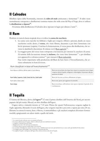 60
Il Calvados
Distillato tipico della Normandia, ottenuto da sidro di mele ammostate e fermentate113
. Il sidro viene
normalmente sottoposto a distillazione continua tranne che nella zona del Pays d’Auge, dove si utilizza
la distillazione a ripasso114
.
Al termine della distillazione il Calvados deve riposare in legno per almeno 2 anni115
.
Il Rum
Prodotto in tutta la fascia tropicale dove si coltiva la canna da zucchero.
1.   Le canne sono raccolte tra febbraio e luglio poi vengono sfibrati e pressati, dando un succo
zuccherino molto denso, il vesou, che viene filtrato, decantato e poi fatto fermentare con
lieviti spontanei (caipiria). Conclusa la fermentazione, il vesou passa alla distillazione, che av-
viene in alambicchi discontinui. Si ottiene così il Rum agricolo116
.
2.   La maggior parte del vesou viene sottoposta a lavorazione per ottenere lo zucchero di canna.
Al termine della lavorazione rimane la melassa, che viene fatta fermentare117
e poi distillata
con apparecchi a colonna continui118
, per ottenere il Rum industriale.
Fase molto importante nella produzione del Rum da bere liscio è l’invecchiamento, che av-
viene solitamente in botti di rovere.
Rum	
  classificati	
  in	
  base	
  all’invecchiamento119
	
   	
  
Rum	
  Blanco	
  o	
  White,	
  White	
  Label	
  o	
  Carta	
  Blanca	
   Rum non invecchiati, che dopo brevi riposi in contenitori non in legno
vengono ridotti di grado, refrigerati e imbottigliati. Si prestano alla pre-
parazione di drink.
Rum	
  Paille,	
  Superior,	
  Gold,	
  Carta	
  De	
  Oro,	
  Gold	
  Label	
   Rum che ha avuto un breve affinamento in legno.
Rum	
  dark	
  o	
  Dark	
  Label	
   Rum scuri, spesso per aggiunta di caramello.
Rum	
  Anejo	
   Rum invecchiato, sull’etichetta viene spesso riportato il periodo di in-
vecchiamento.
Il Tequila
È l’anima del Messico, deriva dall’agave120
. È stato il primo distillato dell’America del Nord, poi accom-
pagnato dal più rustico Mezcal, un altro distillato dell’agave.
L’agave arriva a maturità intorno ai 7-10 anni. Prima che spunti l’infiorescenza vengono tagliate le
foglie appuntite, liberando il cuore dell’agave, che vengono raccolti e poi cotti a vapore per circa 24 ore.
Durante la cottura la massa, dura e fibrosa, si ammorbidisce e gli zuccheri complessi diventano fermen-
tescibili, sprigionando un odore simile a quello del miele.
113 Le varietà di mele coltivate sono un centinaio all’incirca.
114 La stessa utilizzata per il Cognac, infatti si utilizzano gli stessi alambicchi charentais.
115 I migliori vi passano ben più tempo.
116 Rappresenta solo il 10% del rum in commercio.
117 Contiene ancora zuccheri residui dopo la lavorazione.
118 Le tecniche di distillazione variano da zona a zona, i distillatori più usati sono gli alambicchi ma si usano anche gli alambicchi discontinui.
119 La maggior parte delle grappe viene comunque consumata giovane.
120 Le migliori Tequile si ottengono dall’Agave blu, coltivata intorno alla città di Tequila.
 