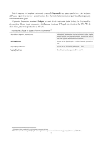 61
I cuori vengono poi macinati e spremuti, ottenendo l’aguamiel, un succo zuccherino a cui è aggiunta
dell’acqua e poi viene messo i grandi vasche, dove ha inizio la fermentazione per via di lieviti presenti
naturalmente nell’agave.
L’aguamiel fermentata produce il Pulque, bevanda alcolica nazionale simile al vino, che dopo qualche
giorno viene filtrato e poi sottoposto a distillazione continua. Il Tequila che si ottiene ha il 70-72% di
alcol etilico, che viene poi ridotto al 38-42%.
Tequila	
  classificati	
  in	
  base	
  all’invecchiamento121
	
   	
  
Tequila	
  Plata	
  (argento),	
  Blanca	
  o	
  Fino	
   Imbottigliata direttamente dopo la riduzione di grado, oppure
lasciata riposare solo qualche settimana. Alcune volte può su-
bire delle aggiunte di erbe naturali o coloranti.
Tequila	
  Reposado	
   Tequila che ha riposato per 3-12 mesi in botti di quercia o ro-
vere.
Tequila	
  Anejo	
  o	
  Finisimo	
   Tequila che ha invecchiato per almeno 1 anno.
Tequila	
  Muy	
  Anejo	
   Tequil che invecchiato per più di 5-6 anni122.
121 La maggior parte delle grappe viene comunque consumata giovane.
122 Situazione poco frequente perché il tequila evolve rapidamente e spesso un invecchiamento troppo lungo è dannoso per il distillato.
 