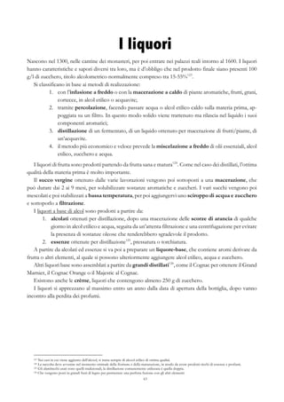 63
I liquori
Nascono nel 1300, nelle cantine dei monasteri, per poi entrare nei palazzi reali intorno al 1600. I liquori
hanno caratteristiche e sapori diversi tra loro, ma è d’obbligo che nel prodotto finale siano presenti 100
g/l di zucchero, titolo alcolometrico normalmente compreso tra 15-55%123
.
Si classificano in base ai metodi di realizzazione:
1.   con l’infusione a freddo o con la macerazione a caldo di piante aromatiche, frutti, grani,
cortecce, in alcol etilico o acquavite;
2.   tramite percolazione, facendo passare acqua o alcol etilico caldo sulla materia prima, ap-
poggiata su un filtro. In questo modo solido viene trattenuto ma rilascia nel liquido i suoi
componenti aromatici;
3.   distillazione di un fermentato, di un liquido ottenuto per macerazione di frutti/piante, di
un’acquavite.
4.   il metodo più economico e veloce prevede la miscelazione a freddo di olii essenziali, alcol
etilico, zucchero e acqua.
I liquori di frutta sono prodotti partendo da frutta sana e matura124
. Come nel caso dei distillati, l’ottima
qualità della materia prima è molto importante.
Il succo vergine ottenuto dalle varie lavorazioni vengono poi sottoposti a una macerazione, che
può durare dai 2 ai 9 mesi, per solubilizzare sostanze aromatiche e zuccheri. I vari succhi vengono poi
mescolati e poi stabilizzati a bassa temperatura, per poi aggiungervi uno sciroppo di acqua e zucchero
e sottoporlo a filtrazione.
I liquori a base di alcol sono prodotti a partire da:
1.   alcolati ottenuti per distillazione, dopo una macerazione delle scorze di arancia di qualche
giorno in alcol etilico e acqua, seguita da un’attenta filtrazione e una centrifugazione per evitare
la presenza di sostanze oleose che renderebbero sgradevole il prodotto.
2.   essenze ottenute per distillazione125
, pressatura o torchiatura.
A partire da alcolati ed essenze si va poi a preparare un liquore-base, che contiene aromi derivate da
frutta o altri elementi, al quale si possono ulteriormente aggiungere alcol etilico, acqua e zucchero.
Altri liquori base sono assemblati a partire da grandi distillati126
, come il Cognac per ottenere il Grand
Marnier, il Cognac Orange o il Majestic al Cognac.
Esistono anche le crème, liquori che contengono almeno 250 g di zucchero.
I liquori si apprezzano al massimo entro un anno dalla data di apertura della bottiglia, dopo vanno
incontro alla perdita dei profumi.
123 Nei casi in cui viene aggiunto dell’alcool, si tratta sempre di alcool etilico di ottima qualità.
124 La raccolta deve avvenire nel momento ottimale della fioritura o della maturazione, in modo da avere prodotti ricchi di essenze e profumi.
125 Gli alambicchi usati sono quelli tradizionali, la distillazione comunemente utilizzata è quella doppia.
126 Che vengono posti in grandi fusti di legno per permettere una perfetta fusione con gli altri elementi.
 