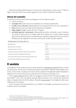 66
Informazioni indispensabili rimangono il nome del vino, del produttore, annata e prezzo130
della bot-
tiglia. La carta dei vini dev’essere sempre aggiornata. Il tocco finale è la firma del sommelier.
Attrezzi del sommelier
Il sommelier ha diversi attrezzi che lo accompagnano nel corso della sua attività:
§   tastevin (in disuso);
§   cavatappi a leva, l’unico che possa considerarsi uno strumento professionale;
§   cestello a vino e decanter, indispensabili per il servizio perfetto di un vino rosso importante131
;
§   pinza utile per smuovere il tappo di alcuni spumanti e champagne;
§   tappo stopper il peggior nemico del vino è l’ossigeno;
§   secchiello, glacette e termometro, indispensabili per servire vini bianchi e rosati. L’elemento
che accelera il sapore del vino è l’acidità, quello che lo rallenta sono i tannini. Saranno dunque
questi i due elementi da tenere in considerazione per calcolare la temperatura di servizio del vino.
Il freddo può solo migliorare la situazione, mentre spesso il caldo fa perdere qualcosa.
Temperature	
  di	
  servizio	
  dei	
  vini	
   	
  
Spumanti	
  secchi	
   4-6°
Spumanti	
  dolci,	
  vini	
  frizzanti	
   6-8°
Vini	
  bianchi	
  giovani,	
  vini	
  rosati	
  	
   8-10°
Vini	
  bianchi	
  strutturati	
  ed	
  evoluti,	
  passiti	
  e	
  liquorosi	
  bianchi	
   10-12°
Vini	
  rosati	
  strutturati,	
  rossi	
  delicati	
  e	
  poco	
  tannici	
   12-14°
Vini	
  rossi	
  di	
  media	
  struttura	
  e	
  tannicità,	
  passiti	
  e	
  liquorosi	
  rossi	
   14-16°
Vini	
  rossi	
  evoluti,	
  di	
  grande	
  struttura	
  e	
  tannicità	
   16-18°
Il servizio
La bottiglia dev’essere portata al tavolo con molta attenzione. Va presentata a sinistra del cliente, in modo
che questi possa osservare bene le informazioni riportate sull’etichetta. L’apertura delle bottiglie di spu-
mante o di vino bianco è realizzata al tavolo di servizio, togliendo la bottiglia dal secchiello del ghiaccio,
quella dei vini rossi al tavolo di servizio, quella di vini rossi strutturati nel cestello a vino.
Il vino si serve a destra del cliente, dopo aver assaggiato un goccio di vino. Si fa prima assaggiare a chi
l’ha ordinato132
, poi si serve alle signore (partendo dalla più anziana) e poi a tutti gli altri commensali.
Infine, si riempie il calice di chi l’ha ordinato. Procedere in senso orario. Una bottiglia dovrebbe essere
sufficiente per 8-10 persone.
Il vino va sempre servito prima del piatto a cui è abbinato. La bottiglia va poi lasciata sul tavolo, con
l’etichetta rivolta verso il cliente.
130 In alcuni ristoranti, nella lista che viene data alle signore non c’è il prezzo del vino.
131 Un vino rosso che invecchia è più debole, per cui la decantazione è molto rischiosa. Per sapere se sia o meno necessaria è meglio assaggiare il vino,
per sentire se ha dei sapori forti. Se il vino ha il fondo va decantato. Anche i vini bianchi molto acidi necessitano di decantazione.
132 Nei pranzi ufficiali il sommelier è il solo a servire il vino.
 