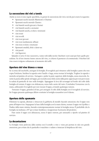 67
La successione dei vini a tavola
Anche se non ci sono regole specifiche, in genere la successione dei vini a tavola può essere la seguente:
§   Spumanti secchi metodo Martinotti o Charmat
§   Spumanti secchi metodo Classico
§   vini bianchi secchi giovani e fruttati
§   vini bianchi secchi e aromatici
§   vini bianchi secchi, evoluti e strutturati
§   vini rosati
§   vini novelli
§   vini rossi giovani
§   vini rossi mediamente affinati
§   vini rossi evoluti e strutturati
§   Spumanti amabili, dolci e demi-sec
§   vini passiti
§   vini liquorosi.
Quando si serve il vino successivo, vanno tolti dalla tavola i bicchieri vuoti usati per bere quello pre-
cedente. Se al loro interno hanno ancora del vino, va chiesto il permesso al commensale. I bicchieri del
vino rossi si tolgono solitamente al momento del caffè.
Apertura del vino bianco e rosso
Se si estrae dal secchiello, asciugare la bottiglia. Il tovagliolo può rimanere sulla bottiglia a patto che non
copra l’etichetta. Incidere la capsula sotto l’anello o baga, senza ruotare la bottiglia. Togliere la capsula e
metterla sul piattino di servizio. Asciugare e pulire la parte superiore della bottiglia, senza muoverla. In-
serire la punta della spirale nel tappo, poi ruotarla senza farla uscire dalla parte opposta per non provocare
la caduta di particelle di vino nella bottiglia. Appoggiare la leva del cavatappi sul bordo del collo della
bottiglia ed estrarre il tappo con delicatezza, senza farlo uscire del tutto. Concludere l’estrazione con la
mano, utilizzando il tovagliolo per non toccare il tappo, evitando qualunque rumore.
Annusare il tappo, girandosi di lato, poi asciugare il collo della bottiglia con il tovagliolo di servizio.
Se il tappo presenta qualunque difetto sostituire la bottiglia scusandosi con il cliente.
Apertura dello spumante
Eliminare la capsula, allentare e rimuovere la gabbietta di metallo facendo attenzione che il tappo non
parta all’improvviso. Impugnare la base della bottiglia con la mano destra, ruotare il tappo tra il pollice e
l’indice della mano sinistra, facendo contemporaneamente ruotare la bottiglia stessa. È preferibile che la
bottiglia sia inclinata a 45° per evitare fastidiose e inopportune fuoriuscite del prodotto.
Fare uscire il tappo con delicatezza, senza il tipico rumore, poi annusarlo e riporlo sul piattino di
servizio.
La decantazione
La bottiglia viene prelevata dalla cantina con il cestello a vino e viene poi portata in sala con grande
attenzione, per evitare che le particelle si stacchino e vadano a intaccare la limpidezza del vino.
 