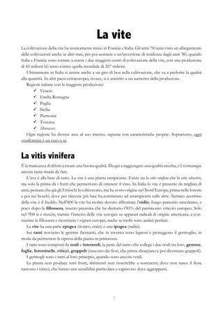 7
La vite
La coltivazione della vite ha storicamente inizio in Francia e Italia. Gli anni ’50 anni visto un allargamento
delle coltivazioni anche in altri stati, per poi assistere a un’inversione di tendenza dagli anni ’80, quando
Italia e Francia sono tornate a essere i due maggiori centri di coltivazione della vite, con una produzione
di 45 milioni hl/anno contro quella mondiale di 267 milioni.
Ultimamente in Italia si assiste anche a un giro di boa nella coltivazione, che va a preferire la qualità
alla quantità. In altri paesi extraeuropei, invece, si è assistito a un aumento della produzione.
Regioni italiane con la maggiore produzione:
ü   Veneto
ü   Emilia Romagna
ü   Puglia
ü   Sicilia
ü   Piemonte
ü   Toscana
ü   Abruzzo
Ogni regione ha diverse aree al suo interno, ognuna con caratteristiche proprie. Soprattutto, ogni
vendemmia è un caso a sé.
La vitis vinifera
È la mancanza di difetti a creare una buona qualità. Da qui a raggiungere una qualità eccelsa, c’è comunque
ancora tanta strada da fare.
L’uva è alla base di tutto. La vite è una pianta rampicante. Esiste sia la vitis vinifera che la vitis silvestris,
ma solo la prima dà i frutti che permettono di ottenere il vino. In Italia la vite è presente da migliaia di
anni, pensare che già gli Etruschi la coltivavano, ma ha avuto origine nel Nord Europa, prima nelle foreste
e poi nei boschi, dove per ricevere più luce ha cominciato ad arrampicarsi sulle altre. Nemico acerrimo
della vite è il freddo. Nell’800 la vite ha inoltre dovuto affrontare l’oidio, fungo parassito americano, e
poco dopo la fillossera, insetto parassita che ha distrutto l’85% del patrimonio viticolo europeo. Solo
nel ‘900 si è riusciti, tramite l’innesto delle vite europee su apparati radicali di origine americana, a con-
trastare la fillossera e ricostruire i vigneti europei, anche se molti sono andati perduti.
La vite ha una parte epogea (tronco, tralci) e una ipogea (radici).
Sui rami troviamo le gemme ibernanti, che in inverno sono legnosi e proteggono il germoglio, in
moda da permettere la ripresa della pianta in primavera.
I rami sono composti da nodi e internodi, la parte del ramo che collega i due nodi tra loro, gemme,
foglie, femminelle, viticci, grappoli (nascono dai fiori, che prima sbocciano e poi diventano grappoli).
I germogli sono i rami al loro principio, quando sono ancora verdi.
La pianta non produce tutti frutti, altrimenti non riuscirebbe a sostenersi; dove non nasce il fiore
nascono i viticci, che hanno una sensibilità particolare e capiscono dove aggrapparsi.
 