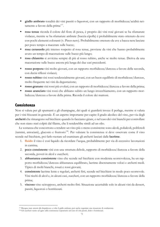 72
§   giallo ambrato tonalità dei vini passiti o liquorosi, con un rapporto di morbidezza/acidità net-
tamente a favore della prima137
.
§   rosa tenue ricorda il colore del fiore di pesca, è proprio dei vini rosé giovani se ha sfumature
violacee, mentre se ha sfumature ambrate (buccia cipolla) è probabilmente stato ottenuto da uve
con pochi elementi coloranti (v. Pinot nero). Probabilmente ottenuto da uve a bacca nera lasciate
per poco tempo a macerare sulle bucce;
§   rosa cerasuolo più intenso rospetto al rosa tenue, proviene da vini che hanno probabilmente
avuto un tempo di macerazione sulle bucce più lungo;
§   rosa chiaretto si avvicina sempre di più al rosso rubino, anche se molto tenue. Deriva da una
macerazione sulle bucce ancora più lunga dei due casi precedenti.
§   rosso porpora vini molto giovani, con un rapporto morbidezza/durezza a favore della seconda,
con decisi riflessi violacei;
§   rosso rubino vini rossi tendenzialmente giovani, con un buon equilibrio di morbidezze/durezze,
molto frequente nei vini da degustazione;
§   rosso granato vini rossi più evoluti, con un rapporto di morbidezza/durezza a favore della prima;
§   rosso aranciato vini rossi che abbiano subito un lungo invecchiamento, con un rapporto mor-
bidezza/durezza a favore della prima. Ricorda il colore dei mattoni.
Consistenza
Non si valuta per gli spumanti e gli champagne, dei quali si guarderà invece il perlage, mentre si valuta
per i vini frizzanti in generale. È un aspetto importante per capire il grado alcolico del vino, per via degli
archetti che rimangono sul bicchiere quando lo facciamo girare, e nel caso dei vini bianchi per controllare
che non siano stati colpiti dal filante, che li renderebbe simili ad un olio.
Le sostanza che concorrono a rendere un vino più o meno consistente sono alcoli, polialcoli, polifenoli
(tannini, antociani), glucosio e fruttosio138
. Per valutare la consistenza si deve osservare come il vino
scende nel bicchiere, poi farlo ruotare ed esaminare gli archetti lasciati dalle lacrime.
1.   fluido il vino è così liquido da ricordare l’acqua, probabilmente per via di eccessive lavorazioni
in cantina;
2.   poco consistente vini con una struttura debole, rapporto di morbidezza/durezza a favore della
seconda, poveri in alcol e zuccheri;
3.   abbastanza consistente vino che scende nel bicchiere con moderata scorrevolezza, ha un rap-
porto morbidezza/durezza abbastanza equilibrato, lacrime discretamente veloci e archetti medi.
Tipico di molti bianchi, rosati e rossi giovani;
4.   consistente lacrime lente e regolari, archetti fitti, scende nel bicchiere in modo poco scorrevole.
Vini ricchi di alcol e, in alcuni casi, zuccheri, con un rapporto morbidezza/durezza a favore della
prima;
5.   viscoso vino sciropposo, archetti molto fitti. Situazione accettabile solo in alcuni vini da dessert,
passiti, liquorosi o botritizzati.
137 Bisogna stare attenti alla limpidezza: a volte il giallo ambrato può anche segnalare una situazione di ossidazione.
138 Gli zuccheri vanno ad agire sulla consistenza soprattutto nel caso di vini passiti, dolci o botritizzati.
 