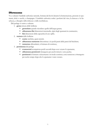 73
Effervescenza
Va a valutare l’anidride carbonica naturale, formata dai lieviti durante la fermentazione, presente in spu-
manti, dolci o secchi, e champagne. L’anidride carbonica esalta i profumi del vino, la durezze e la fre-
schezza, a discapito delle dolcezze e delle morbidezze.
Del perlage si vanno a valutare:
1.   grana misura delle bollicine
§   grossolane quando ricordano quelle dell’acqua gasata;
§   abbastanza fini dimensioni intermedie, tipici degli spumanti in commercio;
§   fini dimensioni della capocchia di uno spillo.
2.   numero delle bollicine
§   scarse rarefatte, quasi assenti;
§   abbastanza numerose discontinue e in pochi punti delle pareti del bicchiere;
§   numerose abbondanti, si formano di continuo;
3.   persistenza del perlage
§   evanescenti scompaiono pochi secondi dopo aver versato lo spumante;
§   abbastanza persistenti rimangono per pochi minuti e sono poche;
§   persistenti si formano velocemente e in modo continuo, sono numerose e rimangono
per molto tempo dopo che lo spumante è stato versato.
 
