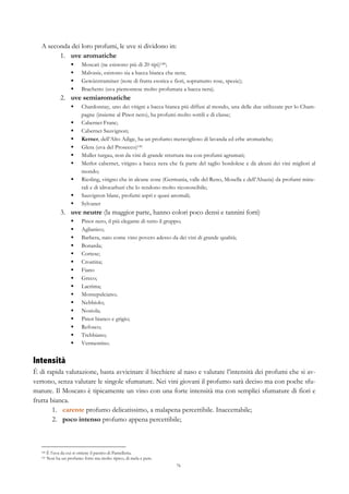 76
A seconda dei loro profumi, le uve si dividono in:
1.   uve aromatiche
§   Moscati (ne esistono più di 20 tipi)140;
§   Malvasie, esistono sia a bacca bianca che nera;
§   Gewürztraminer (note di frutta esotica e fiori, soprattutto rose, spezie);
§   Brachetto (uva piemontese molto profumata a bacca nera).
2.   uve semiaromatiche
§   Chardonnay, uno dei vitigni a bacca bianca più diffusi al mondo, una delle due utilizzate per lo Cham-
pagne (insieme al Pinot nero), ha profumi molto sottili e di classe;
§   Cabernet Franc;
§   Cabernet Sauvignon;
§   Kerner, dell’Alto Adige, ha un profumo meraviglioso di lavanda ed erbe aromatiche;
§   Glera (uva del Prosecco)141
§   Muller turgau, non da vini di grande struttura ma con profumi agrumati;
§   Merlot cabernet, vitigno a bacca nera che fa parte del taglio bordolese e dà alcuni dei vini migliori al
mondo;
§   Riesling, vitigno che in alcune zone (Germania, valle del Reno, Mosella e dell’Alsazia) da profumi mine-
rali e di idrocarburi che lo rendono molto riconoscibile;
§   Sauvignon blanc, profumi aspri e quasi anomali;
§   Sylvaner
3.   uve neutre (la maggior parte, hanno colori poco densi e tannini forti)
§   Pinot nero, il più elegante di tutto il gruppo;
§   Aglianico;
§   Barbera, nato come vino povero adesso da dei vini di grande qualità;
§   Bonarda;
§   Cortese;
§   Croatina;
§   Fiano
§   Greco;
§   Lacrima;
§   Montepulciano;
§   Nebbiolo;
§   Nosiola;
§   Pinot bianco e grigio;
§   Refosco;
§   Trebbiano;
§   Vermentino.
Intensità
È di rapida valutazione, basta avvicinare il bicchiere al naso e valutare l’intensità dei profumi che si av-
vertono, senza valutare le singole sfumature. Nei vini giovani il profumo sarà deciso ma con poche sfu-
mature. Il Moscato è tipicamente un vino con una forte intensità ma con semplici sfumature di fiori e
frutta bianca.
1.   carente profumo delicatissimo, a malapena percettibile. Inaccettabile;
2.   poco intenso profumo appena percettibile;
140 È l’uva da cui si ottiene il passito di Pantelleria.
141 Non ha un profumo forte ma molto tipico, di mela e pere.
 