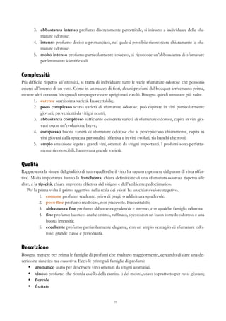 77
3.   abbastanza intenso profumo discretamente percettibile, si iniziano a individuare delle sfu-
mature odorose;
4.   intenso profumo deciso e pronunciato, nel quale è possibile riconoscere chiaramente le sfu-
mature odorose;
5.   molto intenso profumo particolarmente spiccato, si riconosce un’abbondanza di sfumature
perfettamente identificabili.
Complessità
Più difficile rispetto all’intensità, si tratta di individuare tutte le varie sfumature odorose che possono
esserci all’interno di un vino. Come in un mazzo di fiori, alcuni profumi del bouquet arriveranno prima,
mentre altri avranno bisogno di tempo per essere sprigionati e colti. Bisogna quindi annusare più volte.
1.   carente scarsissima varietà. Inaccettabile;
2.   poco complesso scarsa varietà di sfumature odorose, può capitare in vini particolarmente
giovani, provenienti da vitigni neutri;
3.   abbastanza complesso sufficiente o discreta varietà di sfumature odorose, capita in vini gio-
vani o con un’evoluzione breve;
4.   complesso buona varietà di sfumature odorose che si percepiscono chiaramente, capita in
vini giovani dalla spiccata personalità olfattiva e in vini evoluti, sia banchi che rossi;
5.   ampio situazione legata a grandi vini, ottenuti da vitigni importanti. I profumi sono perfetta-
mente riconoscibili, hanno una grande varietà.
Qualità
Rappresenta la sintesi del giudizio di tutto quello che il vino ha saputo esprimere dal punto di vista olfat-
tivo. Molta importanza hanno la franchezza, chiara definizione di una sfumatura odorosa rispetto alle
altre, e la tipicità, chiara impronta olfattiva del vitigno e dell’ambiente pedoclimatico.
Per la prima volta il primo aggettivo nella scala dei valori ha un chiaro valore negativo.
1.   comune profumo scadente, privo di pregi, o addirittura sgradevole;
2.   poco fine profumo mediocre, non piacevole. Inaccettabile;
3.   abbastanza fine profumo abbastanza gradevole e intenso, con qualche famiglia odorosa;
4.   fine profumo buono o anche ottimo, raffinato, spesso con un buon corredo odoroso e una
buona intensità;
5.   eccellente profumo particolarmente elegante, con un ampio ventaglio di sfumature odo-
rose, grande classe e personalità.
Descrizione
Bisogna mettere per prima le famiglie di profumi che risaltano maggiormente, cercando di dare una de-
scrizione sintetica ma esaustiva. Ecco le principali famiglie di profumi:
§   aromatico usato per descrivere vino ottenuti da vitigni aromatici;
§   vinoso profumo che ricorda quello della cantina o del mosto, usato soprattutto per rossi giovani;
§   floreale
§   fruttato
 