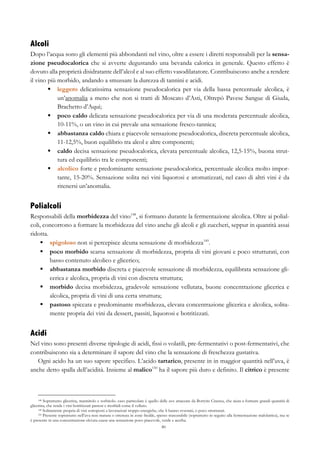 80
Alcoli
Dopo l’acqua sono gli elementi più abbondanti nel vino, oltre a essere i diretti responsabili per la sensa-
zione pseudocalorica che si avverte degustando una bevanda calorica in generale. Questo effetto è
dovuto alla proprietà disidratante dell’alcol e al suo effetto vasodilatatore. Contribuiscono anche a rendere
il vino più morbido, andando a smussare la durezza di tannini e acidi.
§   leggero delicatissima sensazione pseudocalorica per via della bassa percentuale alcolica, è
un’anomalia a meno che non si tratti di Moscato d’Asti, Oltrepò Pavese Sangue di Giuda,
Brachetto d’Aqui;
§   poco caldo delicata sensazione pseudocalorica per via di una moderata percentuale alcolica,
10-11%, o un vino in cui prevale una sensazione fresco-tannica;
§   abbastanza caldo chiara e piacevole sensazione pseudocalorica, discreta percentuale alcolica,
11-12,5%, buon equilibrio tra alcol e altre componenti;
§   caldo decisa sensazione pseudocalorica, elevata percentuale alcolica, 12,5-15%, buona strut-
tura ed equilibrio tra le componenti;
§   alcolico forte e predominante sensazione pseudocalorica, percentuale alcolica molto impor-
tante, 15-20%. Sensazione solita nei vini liquorosi e aromatizzati, nel caso di altri vini è da
ritenersi un’anomalia.
Polialcoli
Responsabili della morbidezza del vino148
, si formano durante la fermentazione alcolica. Oltre ai polial-
coli, concorrono a formare la morbidezza del vino anche gli alcoli e gli zuccheri, seppur in quantità assai
ridotta.
§   spigoloso non si percepisce alcuna sensazione di morbidezza149
.
§   poco morbido scarsa sensazione di morbidezza, propria di vini giovani e poco strutturati, con
basso contenuto alcolico e glicerico;
§   abbastanza morbido discreta e piacevole sensazione di morbidezza, equilibrata sensazione gli-
cerica e alcolica, propria di vini con discreta struttura;
§   morbido decisa morbidezza, gradevole sensazione vellutata, buone concentrazione glicerica e
alcolica, propria di vini di una certa struttura;
§   pastoso spiccata e predominante morbidezza, elevata concentrazione glicerica e alcolica, solita-
mente propria dei vini da dessert, passiti, liquorosi e botritizzati.
Acidi
Nel vino sono presenti diverse tipologie di acidi, fissi o volatili, pre-fermentativi o post-fermentativi, che
contribuiscono sia a determinare il sapore del vino che la sensazione di freschezza gustativa.
Ogni acido ha un suo sapore specifico. L’acido tartarico, presente in in maggior quantità nell’uva, è
anche detto spalla dell’acidità. Insieme al malico150
ha il sapore più duro e definito. Il citrico è presente
148 Soprattutto glicerina, mannitolo e sorbitolo. caso particolare è quello delle uve attaccate da Botrytis Cinerea, che aiuta a formare grandi quantità di
glicerina, che rende i vini botritizzati pastosi e morbidi come il velluto.
149 Solitamente propria di vini sottoposti a lavorazioni troppo energiche, che li hanno svuotati, o poco strutturati.
150 Presente soprattutto nell’uva non matura o ottenuta in zone fredde, spesso trascurabile (soprattutto in seguito alla fermentazione malolattica), ma se
è presente in una concentrazione elevata causa una sensazione poco piacevole, verde e acerba.
 
