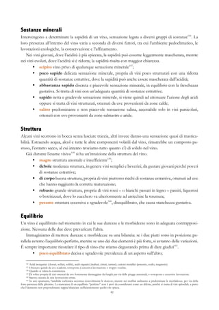 82
Sostanze minerali
Intervengono a determinare la sapidità di un vino, sensazione legata a diversi gruppi di sostanze156
. La
loro presenza all’interno del vino varia a seconda di diversi fattori, tra cui l’ambiente pedoclimatico, le
lavorazioni enologiche, la conservazione e l’affinamento.
Nei vini giovani, dove l’acidità è più spiccata, la sapidità può esserne leggermente mascherata, mentre
nei vini evoluti, dove l’acidità si è ridotta, la sapidità risalta con maggior chiarezza.
§   scipito vino privo di qualunque sensazione minerale157
;
§   poco sapido delicata sensazione minerale, propria di vini poco strutturati con una ridotta
quantità di sostanze estrattive, dove la sapidità può anche essere mascherata dall’acidità;
§   abbastanza sapido discreta e piacevole sensazione minerale, in equilibrio con la freschezza
gustativa. Si tratta di vini con un’adeguata quantità di sostanze estrattive;
§   sapido netta e gradevole sensazione minerale, si viene quindi ad attenuare l’azione degli acidi
oppure si tratta di vini strutturati, ottenuti da uve provenienti da zone calde;
§   salato predominante e non piacevole sensazione salina, accettabile solo in vini particolari,
ottenuti con uve provenienti da zone salmastre e aride.
Struttura
Alcuni vini scorrono in bocca senza lasciare traccia, altri invece danno una sensazione quasi di mastica-
bilità. Estraendo acqua, alcol e tutte le altre componenti volatili dal vino, rimarrebbe un composto pa-
stoso, l’estratto secco, al cui interno troviamo tutto quanto c’è di solido nel vino.
Già durante l’esame visivo158
si ha un’intuizione della struttura del vino.
§   magro struttura anomale e insufficiente159
;
§   debole moderata struttura, in genere vini semplici e beverini, da gustare giovani perché poveri
di sostanze estrattive;
§   di corpo buona struttura, propria di vini piuttosto ricchi di sostanze estrattive, ottenuti ad uve
che hanno raggiunto la corretta maturazione;
§   robusto grande struttura, propria di vini rossi – o bianchi passati in legno – passiti, liquorosi
o botritizzati, dove lo zucchero va ulteriormente ad arricchire la struttura;
§   pesante struttura eccessiva e sgradevole160
, disequilibrato, che causa stanchezza gustativa.
Equilibrio
Un vino è equilibrato nel momento in cui le sue durezze e le morbidezze sono in adeguata contrapposi-
zione. Nessuna delle due deve prevaricare l’altra.
Immaginiamo di mettere durezze e morbidezze su una bilancia: se i due piatti sono in posizione pa-
rallela avremo l’equilibrio perfetto, mentre se uno dei due elementi è più forte, si avranno delle variazioni.
È sempre importante ricordare il tipo di vino che stiamo degustando prima di dare giudizi161
.
§   poco equilibrato decisa e sgradevole prevalenza di un aspetto sull’altro;
156 Acidi inorganici (cloruri, solfati, solfiti), acidi organici (maltati, citrati, tartrati), cationi metallici (potassio, sodio, magnesio).
157 Ottenuto quindi da uve scadenti, sottoposte a eccessiva lavorazione o troppo vecchie.
158 Quando si valuta la consistenza.
159 Di solito propria di vini ottenuti da uve fortemente danneggiate da funghi per via delle piogge autunnali, o sottoposte a eccessive lavorazioni.
160 Spesso causata da una lavorazione errata.
161 In uno spumante, l’anidride carbonica accentua notevolmente le durezze, mentre nei muffati andranno a predominare le morbidezze, per via della
forte presenza della glicerina. La mancanza di un equilibrio “perfetto” non è però da considerarsi come un difetto, perché si tratta di vini splendidi, a patto
che l’elemento non preponderante sappia bilanciare sufficientemente quello che spicca.
 