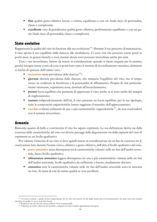 84
§   fine qualità gusto-olfattiva buona o ottima, equilibrato e con un finale ricco di personalità,
classe e complessità;
§   eccellente vino di grandissima qualità gusto olfattiva, perfettamente equilibrato e con un gu-
sto finale ricco di personalità, classe e complessità.
Stato evolutivo
Rappresenta la qualità del vino in funzione alla sua evoluzione165
. Durante il suo percorso di maturazione,
il vino sposta il suo equilibrio dalle durezze alle morbidezze. Ci sono vini che possono essere ponti in
pochi mesi, in genere bianchi o rosé, mentre alcuni rossi possono invecchiare anche per anni.
Tutti i vini invecchiano, fattore da tenere in considerazione quando si fanno acquisti per la cantina,
perché bisogna tenere conto di cosa si potrà bere entro il termine di invecchiamento massimo, altrimenti
si rischia di sprecare dell’ottimo vino.
§   immaturo netta prevalenza delle durezze166
;
§   giovane discreta prevalenza delle durezze, che minaccia l’equilibrio del vino, ma al tempo
stesso ne evidenzia la freschezza e la potenzialità di affinamento. Propria di vini particolar-
mente strutturati, soprattutto rossi, destinati all’invecchiamento;
§   pronto buon equilibrio che permette di apprezzare il vino, anche se ci sono anche dei margini
di miglioramento;
§   maturo indipendentemente dall’età, il vino presenta un buon equilibrio per la sua tipologia,
tutte le componenti organolettiche hanno raggiunto il massimo dell’apprezzamento;
§   vecchio evidenti cedimenti di una o più caratteristiche organolettiche167
, da non confondersi
con il termine invecchiato.
Armonia
Riassume quanto di bello e convincente il vino ha saputo esprimere. La sua definizione deriva sia dalla
coerenza delle caratteristiche del vino nei diversi passaggi della degustazione sia dalla capacità del vino di
esprimersi su un livello qualitativo.
Per valutare l’armonia di un vino si deve quindi tenere in considerazione da un lato la coerenza tra le
osservazioni fatte durante l’esame visivo, olfattivo e gusto olfattivo, dall’altro il livello qualitativo del vino.
§   poco armonico netta discrepanza tra le caratteristiche valutate nelle tre fasi dell’analisi senso-
riale, basso livello qualitativo.
§   abbastanza armonico leggera discrepanza tra una o più caratteristiche valutate nelle tre fasi
dell’analisi sensoriale, livello qualitativo da sufficiente a buono, mediamente discreto.
§   armonico tutte le caratteristiche valutate nelle tre fasi dell’analisi sensoriale sono in armonia
tra loro. Si tratta di vini di ottima qualità se non eccellenti.
165 Un errore comune è quello di farsi impressionare da un vino solo perché ha alle spalle molti anni di invecchiamento, che però non sono sempre
sinonimo di qualità. Ci sono molti altri fattori.
166 Propria di vini che devono ancora affinare. Non commerciabili.
167 Variazioni di colore, riduzioni del profumo, comparsa di odori ossidati, appiattimento del gusto.
 