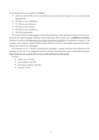 86
La valutazione del vino è suddivisa in 5 fasce:
§   al di sotto dei 60/100 un vino è insufficiente, con caratteristiche negative in una o più fasi della
degustazione;
§   60/100 un vino è sufficiente;
§   70 /100 un vino è discreto
§   80/100 un vino è buono;
§   90/100 un vino è eccellente;
§   100/100 la perfezione.
Per evitare di deviare dal punteggio corretto bisogna prestare molta attenzione durante la fase di asse-
gnazione dei singoli punteggi. Elemento molto importante della scheda sono i coefficienti correttivi,
attribuiti in funzione dell’importanza di una data caratteristica qualitativa. Il coefficiente correttivo 3, ad
esempio, viene attribuito a qualità olfattiva, gusto-olfattiva e armonia, senza dubbio i parametri più signi-
ficativi nella valutazione a punteggio.
Nel momento in cui si decide un determinato punteggio è sempre necessario fare riferimento alla
tipologia di vino che si sta assaggiando, per non rischiare di penalizzarne alcune caratteristiche proprie.
Ogni valutazione deve quindi tenere conto sia della tipologia che della qualità.
In totale:
§   esame visivo 15/100;
§   esame olfattivo 30/100;
§   esame gusto-olfattivo 40/100;
§   armonia 15/100.
 