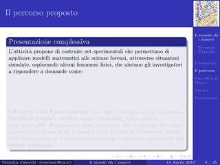 Il mondo dà
i numeri
Veronica
Cavicchi
L’iniziativa
Il percorso
Una sﬁda al
Museo
Analisi
Conclusioni
Il percorso proposto
Presentazione complessiva
L’attività propone di costruire set sperimentali che permettano di
applicare modelli matematici alle scienze forensi, attraverso situazioni
simulate, esplorando alcuni fenomeni ﬁsici, che aiutano gli investigatori
a rispondere a domande come:
Esistono delle relazioni fra due serie di dati apparentemente
diversi? (Correlazione lineare fra insiemi di dati)
Come faccio ad identiﬁcare le persone attraverso l’analisi della
voce? (Analisi delle Onde Sonore)
Gli aspetti della Fisica analizzati sono stati l’acustica e, più in generale,
l’analisi di elementi statistici come correlazioni, valori medi e
proporzionalità. Il percorso è stato funzionale alla risoluzione del caso
proposto dal Museo della Scienza e della Tecnica di Milano sull’analisi
delle onde sonore ed è stato successivamente rielaborato pensandolo nel
vissuto quotidiano.
Veronica Cavicchi (cveronic@tin.it) Il mondo dà i numeri 13 Aprile 2013 8 / 35
 