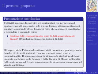 Il mondo dà
i numeri
Veronica
Cavicchi
L’iniziativa
Il percorso
Una sﬁda al
Museo
Analisi
Conclusioni
Il percorso proposto
Presentazione complessiva
L’attività propone di costruire set sperimentali che permettano di
applicare modelli matematici alle scienze forensi, attraverso situazioni
simulate, esplorando alcuni fenomeni ﬁsici, che aiutano gli investigatori
a rispondere a domande come:
Esistono delle relazioni fra due serie di dati apparentemente
diversi? (Correlazione lineare fra insiemi di dati)
Come faccio ad identiﬁcare le persone attraverso l’analisi della
voce? (Analisi delle Onde Sonore)
Gli aspetti della Fisica analizzati sono stati l’acustica e, più in generale,
l’analisi di elementi statistici come correlazioni, valori medi e
proporzionalità. Il percorso è stato funzionale alla risoluzione del caso
proposto dal Museo della Scienza e della Tecnica di Milano sull’analisi
delle onde sonore ed è stato successivamente rielaborato pensandolo nel
vissuto quotidiano.
Veronica Cavicchi (cveronic@tin.it) Il mondo dà i numeri 13 Aprile 2013 8 / 35
 