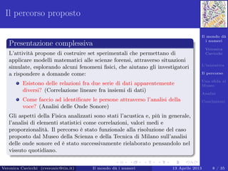 Il mondo dà
i numeri
Veronica
Cavicchi
L’iniziativa
Il percorso
Una sﬁda al
Museo
Analisi
Conclusioni
Il percorso proposto
Presentazione complessiva
L’attività propone di costruire set sperimentali che permettano di
applicare modelli matematici alle scienze forensi, attraverso situazioni
simulate, esplorando alcuni fenomeni ﬁsici, che aiutano gli investigatori
a rispondere a domande come:
Esistono delle relazioni fra due serie di dati apparentemente
diversi? (Correlazione lineare fra insiemi di dati)
Come faccio ad identiﬁcare le persone attraverso l’analisi della
voce? (Analisi delle Onde Sonore)
Gli aspetti della Fisica analizzati sono stati l’acustica e, più in generale,
l’analisi di elementi statistici come correlazioni, valori medi e
proporzionalità. Il percorso è stato funzionale alla risoluzione del caso
proposto dal Museo della Scienza e della Tecnica di Milano sull’analisi
delle onde sonore ed è stato successivamente rielaborato pensandolo nel
vissuto quotidiano.
Veronica Cavicchi (cveronic@tin.it) Il mondo dà i numeri 13 Aprile 2013 8 / 35
 