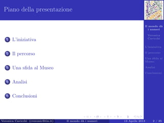 Il mondo dà
i numeri
Veronica
Cavicchi
L’iniziativa
Il percorso
Una sﬁda al
Museo
Analisi
Conclusioni
Piano della presentazione
1 L’iniziativa
2 Il percorso
3 Una sﬁda al Museo
4 Analisi
5 Conclusioni
Veronica Cavicchi (cveronic@tin.it) Il mondo dà i numeri 13 Aprile 2013 2 / 35
 