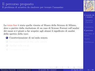 Il mondo dà
i numeri
Veronica
Cavicchi
L’iniziativa
Il percorso
Una sﬁda al
Museo
Analisi
Conclusioni
Il percorso proposto
Il problema di acustica da risolvere per trovare l’assassino
La terza fase è stata quella vissuta al Museo della Scienza di Milano,
dove a partire dalla risoluzione di un caso di Scienze Forensi sull’analisi
dei suoni si è giunti a far scoprire agli alunni il signiﬁcato di analisi
dello spettro della voce.
1 Caratterizzazione di un’onda sonora
2 Sovrapposizione di due onde sonore
3 Analisi delle vocali
4 Un numero ignoto
Veronica Cavicchi (cveronic@tin.it) Il mondo dà i numeri 13 Aprile 2013 11 / 35
 