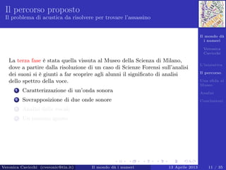 Il mondo dà
i numeri
Veronica
Cavicchi
L’iniziativa
Il percorso
Una sﬁda al
Museo
Analisi
Conclusioni
Il percorso proposto
Il problema di acustica da risolvere per trovare l’assassino
La terza fase è stata quella vissuta al Museo della Scienza di Milano,
dove a partire dalla risoluzione di un caso di Scienze Forensi sull’analisi
dei suoni si è giunti a far scoprire agli alunni il signiﬁcato di analisi
dello spettro della voce.
1 Caratterizzazione di un’onda sonora
2 Sovrapposizione di due onde sonore
3 Analisi delle vocali
4 Un numero ignoto
Veronica Cavicchi (cveronic@tin.it) Il mondo dà i numeri 13 Aprile 2013 11 / 35
 