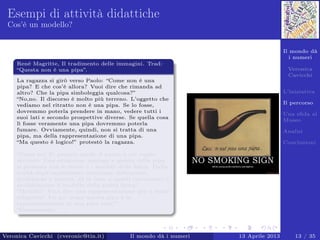 Il mondo dà
i numeri
Veronica
Cavicchi
L’iniziativa
Il percorso
Una sﬁda al
Museo
Analisi
Conclusioni
Esempi di attività didattiche
Cos’è un modello?
Renè Magritte, Il tradimento delle immagini. Trad:
“Questa non è una pipa”.
La ragazza si girò verso Paolo: “Come non è una
pipa? E che cos’è allora? Vuoi dire che rimanda ad
altro? Che la pipa simboleggia qualcosa?”
“No,no. Il discorso è molto più terreno. L’oggetto che
vediamo nel ritratto non è una pipa. Se lo fosse,
dovremmo poterla prendere in mano, vedere tutti i
suoi lati e secondo prospettive diverse. Se quella cosa
lì fosse veramente una pipa dovremmo poterla
fumare. Ovviamente, quindi, non si tratta di una
pipa, ma della rappresentazione di una pipa.
“Ma questo è logico!” protestò la ragazza.
. . .
“Come no! E’ proprio quello il punto a cui voglio
arrivare. Una situazione analoga a questa della pipa
si presenta con le teorie e i modelli della ﬁsica. Dalla
realtà degli esperimenti otteniamo indicazioni,
proibizioni e numeri, ed in base a questi costruiamo o
modiﬁchiamo il modello della realtà ﬁsica.”
“Modello? Vuoi dire una rappresentazione più o meno
adeguata? Un po’ come questa pipa è la
rappresentazione di una pipa vera?”
“Esattamente. . . ”.
Veronica Cavicchi (cveronic@tin.it) Il mondo dà i numeri 13 Aprile 2013 13 / 35
 