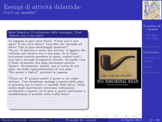 Il mondo dà
i numeri
Veronica
Cavicchi
L’iniziativa
Il percorso
Una sﬁda al
Museo
Analisi
Conclusioni
Esempi di attività didattiche
Cos’è un modello?
Renè Magritte, Il tradimento delle immagini. Trad:
“Questa non è una pipa”.
La ragazza si girò verso Paolo: “Come non è una
pipa? E che cos’è allora? Vuoi dire che rimanda ad
altro? Che la pipa simboleggia qualcosa?”
“No,no. Il discorso è molto più terreno. L’oggetto che
vediamo nel ritratto non è una pipa. Se lo fosse,
dovremmo poterla prendere in mano, vedere tutti i
suoi lati e secondo prospettive diverse. Se quella cosa
lì fosse veramente una pipa dovremmo poterla
fumare. Ovviamente, quindi, non si tratta di una
pipa, ma della rappresentazione di una pipa.
“Ma questo è logico!” protestò la ragazza.
. . .
“Come no! E’ proprio quello il punto a cui voglio
arrivare. Una situazione analoga a questa della pipa
si presenta con le teorie e i modelli della ﬁsica. Dalla
realtà degli esperimenti otteniamo indicazioni,
proibizioni e numeri, ed in base a questi costruiamo o
modiﬁchiamo il modello della realtà ﬁsica.”
“Modello? Vuoi dire una rappresentazione più o meno
adeguata? Un po’ come questa pipa è la
rappresentazione di una pipa vera?”
“Esattamente. . . ”.
Veronica Cavicchi (cveronic@tin.it) Il mondo dà i numeri 13 Aprile 2013 13 / 35
 