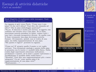 Il mondo dà
i numeri
Veronica
Cavicchi
L’iniziativa
Il percorso
Una sﬁda al
Museo
Analisi
Conclusioni
Esempi di attività didattiche
Cos’è un modello?
Renè Magritte, Il tradimento delle immagini. Trad:
“Questa non è una pipa”.
La ragazza si girò verso Paolo: “Come non è una
pipa? E che cos’è allora? Vuoi dire che rimanda ad
altro? Che la pipa simboleggia qualcosa?”
“No,no. Il discorso è molto più terreno. L’oggetto che
vediamo nel ritratto non è una pipa. Se lo fosse,
dovremmo poterla prendere in mano, vedere tutti i
suoi lati e secondo prospettive diverse. Se quella cosa
lì fosse veramente una pipa dovremmo poterla
fumare. Ovviamente, quindi, non si tratta di una
pipa, ma della rappresentazione di una pipa.
“Ma questo è logico!” protestò la ragazza.
. . .
“Come no! E’ proprio quello il punto a cui voglio
arrivare. Una situazione analoga a questa della pipa
si presenta con le teorie e i modelli della ﬁsica. Dalla
realtà degli esperimenti otteniamo indicazioni,
proibizioni e numeri, ed in base a questi costruiamo o
modiﬁchiamo il modello della realtà ﬁsica.”
“Modello? Vuoi dire una rappresentazione più o meno
adeguata? Un po’ come questa pipa è la
rappresentazione di una pipa vera?”
“Esattamente. . . ”.
Veronica Cavicchi (cveronic@tin.it) Il mondo dà i numeri 13 Aprile 2013 13 / 35
 