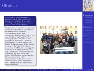 Il mondo dà
i numeri
Veronica
Cavicchi
L’iniziativa
Il percorso
Una sﬁda al
Museo
Analisi
Conclusioni
Gli attori
L’attività di potenziamento
laboratoriale è tesa a vedere la
Fisica con l’utilizzo di modelli e
tecnologie nel quotidiano, con uno
sguardo alle Scienze Forensi
L’esperienza si è svolta in una terza
classe di un Centro di Formazione
Professionale ad indirizzo
“Acconciatore/trice” per
promuovere la ricerca in Fisica, con
una didattica legata al Problem
solving. Si situa all’interno del
progetto “Il mondo dà i numeri”,
promosso da CASIO Italia e dal
Museo della Scienza e della Tecnica
“Leonardo da Vinci” di Milano
attraverso il CREI. Si è sviluppata
in un’unità di apprendimento di
tipo trasversale, che coinvolge più
discipline. Include anche una
scheda di riﬂessione metacognitiva
ed un questionario sulle
misconcezioni sulle onde sonore.
Quest’ultimo è stato proposto dal
prof. Stefano Oss all’interno del
Master IDIFO3.
Veronica Cavicchi (cveronic@tin.it) Il mondo dà i numeri 13 Aprile 2013 3 / 35
 