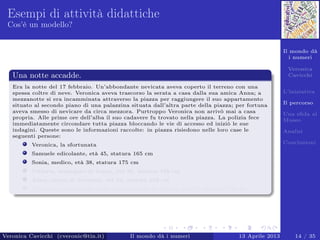 Il mondo dà
i numeri
Veronica
Cavicchi
L’iniziativa
Il percorso
Una sﬁda al
Museo
Analisi
Conclusioni
Esempi di attività didattiche
Cos’è un modello?
Una notte accadde.
Era la notte del 17 febbraio. Un’abbondante nevicata aveva coperto il terreno con una
spessa coltre di neve. Veronica aveva trascorso la serata a casa dalla sua amica Anna; a
mezzanotte si era incamminata attraverso la piazza per raggiungere il suo appartamento
situato al secondo piano di una palazzina situata dall’altra parte della piazza; per fortuna
aveva smesso di nevicare da circa mezzora. Purtroppo Veronica non arrivò mai a casa
propria. Alle prime ore dell’alba il suo cadavere fu trovato nella piazza. La polizia fece
immediatamente circondare tutta piazza bloccando le vie di accesso ed iniziò le sue
indagini. Queste sono le informazioni raccolte: in piazza risiedono nelle loro case le
seguenti persone:
Veronica, la sfortunata
Samuele edicolante, età 45, statura 165 cm
Sonia, medico, età 38, statura 175 cm
Vittorio, impiegato di banca, età 36, statura 188 cm
Anna, amica di Veronica, età 54, statura 169 cm
Tommaso, campanaro della torre presente in piazza, età 50, statura 178 cm
Veronica Cavicchi (cveronic@tin.it) Il mondo dà i numeri 13 Aprile 2013 14 / 35
 