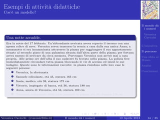 Il mondo dà
i numeri
Veronica
Cavicchi
L’iniziativa
Il percorso
Una sﬁda al
Museo
Analisi
Conclusioni
Esempi di attività didattiche
Cos’è un modello?
Una notte accadde.
Era la notte del 17 febbraio. Un’abbondante nevicata aveva coperto il terreno con una
spessa coltre di neve. Veronica aveva trascorso la serata a casa dalla sua amica Anna; a
mezzanotte si era incamminata attraverso la piazza per raggiungere il suo appartamento
situato al secondo piano di una palazzina situata dall’altra parte della piazza; per fortuna
aveva smesso di nevicare da circa mezzora. Purtroppo Veronica non arrivò mai a casa
propria. Alle prime ore dell’alba il suo cadavere fu trovato nella piazza. La polizia fece
immediatamente circondare tutta piazza bloccando le vie di accesso ed iniziò le sue
indagini. Queste sono le informazioni raccolte: in piazza risiedono nelle loro case le
seguenti persone:
Veronica, la sfortunata
Samuele edicolante, età 45, statura 165 cm
Sonia, medico, età 38, statura 175 cm
Vittorio, impiegato di banca, età 36, statura 188 cm
Anna, amica di Veronica, età 54, statura 169 cm
Tommaso, campanaro della torre presente in piazza, età 50, statura 178 cm
Veronica Cavicchi (cveronic@tin.it) Il mondo dà i numeri 13 Aprile 2013 14 / 35
 