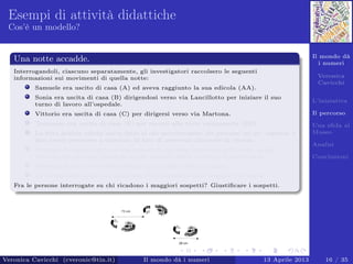 Il mondo dà
i numeri
Veronica
Cavicchi
L’iniziativa
Il percorso
Una sﬁda al
Museo
Analisi
Conclusioni
Esempi di attività didattiche
Cos’è un modello?
Una notte accadde.
Interrogandoli, ciascuno separatamente, gli investigatori raccolsero le seguenti
informazioni sui movimenti di quella notte:
Samuele era uscito di casa (A) ed aveva raggiunto la sua edicola (AA).
Sonia era uscita di casa (B) dirigendosi verso via Lancillotto per iniziare il suo
turno di lavoro all’ospedale.
Vittorio era uscita di casa (C) per dirigersi verso via Martona.
Tommaso era uscito di casa (E) per recarsi alla torre campanaria (EE).
La ﬁtta nebbia calata aveva fatto si che percorressero dei percorsi un po’ tortuosi e
non aveva permesso a ciascuno di loro di osservare alcunché di strano.
Nessuno nel suo tragitto si era imbattuto in altre impronte nella neve, quindi
nessuno dei percorsi (neanche quello lasciato dalla vittima) si intersecava.
Nessuno di loro aveva attraversato più di una volta la piazza.
La forma delle orme non mostrava che l’assassino fosse scappato di corsa.
Fra le persone interrogate su chi ricadono i maggiori sospetti? Giustiﬁcare i sospetti.
Veronica Cavicchi (cveronic@tin.it) Il mondo dà i numeri 13 Aprile 2013 16 / 35
 