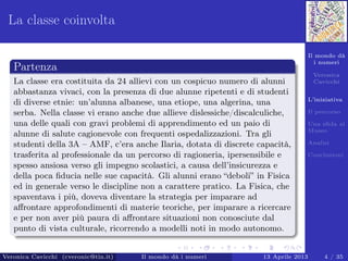 Il mondo dà
i numeri
Veronica
Cavicchi
L’iniziativa
Il percorso
Una sﬁda al
Museo
Analisi
Conclusioni
La classe coinvolta
Partenza
La classe era costituita da 24 allievi con un cospicuo numero di alunni
abbastanza vivaci, con la presenza di due alunne ripetenti e di studenti
di diverse etnie: un’alunna albanese, una etiope, una algerina, una
serba. Nella classe vi erano anche due allieve dislessiche/discalculiche,
una delle quali con gravi problemi di apprendimento ed un paio di
alunne di salute cagionevole con frequenti ospedalizzazioni. Tra gli
studenti della 3A – AMF, c’era anche Ilaria, dotata di discrete capacità,
trasferita al professionale da un percorso di ragioneria, ipersensibile e
spesso ansiosa verso gli impegno scolastici, a causa dell’insicurezza e
della poca ﬁducia nelle sue capacità. Gli alunni erano “deboli” in Fisica
ed in generale verso le discipline non a carattere pratico. La Fisica, che
spaventava i più, doveva diventare la strategia per imparare ad
aﬀrontare approfondimenti di materie teoriche, per imparare a ricercare
e per non aver più paura di aﬀrontare situazioni non conosciute dal
punto di vista culturale, ricorrendo a modelli noti in modo autonomo.
Veronica Cavicchi (cveronic@tin.it) Il mondo dà i numeri 13 Aprile 2013 4 / 35
 