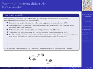 Il mondo dà
i numeri
Veronica
Cavicchi
L’iniziativa
Il percorso
Una sﬁda al
Museo
Analisi
Conclusioni
Esempi di attività didattiche
Cos’è un modello?
Una notte accadde.
Interrogandoli, ciascuno separatamente, gli investigatori raccolsero le seguenti
informazioni sui movimenti di quella notte:
Samuele era uscito di casa (A) ed aveva raggiunto la sua edicola (AA).
Sonia era uscita di casa (B) dirigendosi verso via Lancillotto per iniziare il suo
turno di lavoro all’ospedale.
Vittorio era uscita di casa (C) per dirigersi verso via Martona.
Tommaso era uscito di casa (E) per recarsi alla torre campanaria (EE).
La ﬁtta nebbia calata aveva fatto si che percorressero dei percorsi un po’ tortuosi e
non aveva permesso a ciascuno di loro di osservare alcunché di strano.
Nessuno nel suo tragitto si era imbattuto in altre impronte nella neve, quindi
nessuno dei percorsi (neanche quello lasciato dalla vittima) si intersecava.
Nessuno di loro aveva attraversato più di una volta la piazza.
La forma delle orme non mostrava che l’assassino fosse scappato di corsa.
Fra le persone interrogate su chi ricadono i maggiori sospetti? Giustiﬁcare i sospetti.
Veronica Cavicchi (cveronic@tin.it) Il mondo dà i numeri 13 Aprile 2013 16 / 35
 