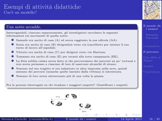 Il mondo dà
i numeri
Veronica
Cavicchi
L’iniziativa
Il percorso
Una sﬁda al
Museo
Analisi
Conclusioni
Esempi di attività didattiche
Cos’è un modello?
Una notte accadde.
Interrogandoli, ciascuno separatamente, gli investigatori raccolsero le seguenti
informazioni sui movimenti di quella notte:
Samuele era uscito di casa (A) ed aveva raggiunto la sua edicola (AA).
Sonia era uscita di casa (B) dirigendosi verso via Lancillotto per iniziare il suo
turno di lavoro all’ospedale.
Vittorio era uscita di casa (C) per dirigersi verso via Martona.
Tommaso era uscito di casa (E) per recarsi alla torre campanaria (EE).
La ﬁtta nebbia calata aveva fatto si che percorressero dei percorsi un po’ tortuosi e
non aveva permesso a ciascuno di loro di osservare alcunché di strano.
Nessuno nel suo tragitto si era imbattuto in altre impronte nella neve, quindi
nessuno dei percorsi (neanche quello lasciato dalla vittima) si intersecava.
Nessuno di loro aveva attraversato più di una volta la piazza.
La forma delle orme non mostrava che l’assassino fosse scappato di corsa.
Fra le persone interrogate su chi ricadono i maggiori sospetti? Giustiﬁcare i sospetti.
Veronica Cavicchi (cveronic@tin.it) Il mondo dà i numeri 13 Aprile 2013 16 / 35
 