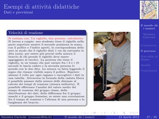 Il mondo dà
i numeri
Veronica
Cavicchi
L’iniziativa
Il percorso
Una sﬁda al
Museo
Analisi
Conclusioni
Esempi di attività didattiche
Dati e previsioni
Velocità di reazione
Si realizza con: Un righello, due persone, calcolatrice
Si lavora a coppie: uno studente tiene il righello nella
parte superiore mentre il secondo posiziona la mano,
con il pollice e l’indice aperti, in corrispondenza dello
zero in modo che il righello disti 1 cm da entrambe le
dita (nota: per essere più precisi nella misura il
braccio di chi prende il righello deve essere
appoggiato al tavolo). La persona che tiene il
righello, in un tempo che può variare fra i 3 e i 10
secondi lo lascia cadere e la seconda persona lo
prende con le due dita. La misura va fatta leggendo il
segno che rimane visibile sopra il pollice. Ripetere
almeno 3 volte per ogni ragazzo e raccogliere i dati in
una tabella. Attraverso la formula della caduta libera
è possibile passare dalla misura delle distanze al
calcolo dei tempi di reazione (misura indiretta). È
possibile eﬀettuare l’analisi del valore medio del
tempo di reazione del gruppo classe, della
distribuzione dei dati, della diﬀerenza fra il gruppo
maschi e il gruppo femmine, se esiste una correlazione
fra il tempo di reazione e l’altezza di una persona o la
lunghezza del braccio.
Veronica Cavicchi (cveronic@tin.it) Il mondo dà i numeri 13 Aprile 2013 17 / 35
 