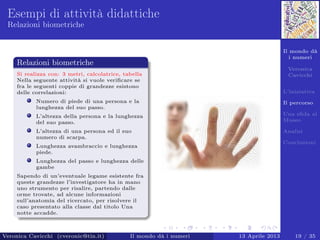Il mondo dà
i numeri
Veronica
Cavicchi
L’iniziativa
Il percorso
Una sﬁda al
Museo
Analisi
Conclusioni
Esempi di attività didattiche
Relazioni biometriche
Relazioni biometriche
Si realizza con: 3 metri, calcolatrice, tabella
Nella seguente attività si vuole veriﬁcare se
fra le seguenti coppie di grandezze esistono
delle correlazioni:
Numero di piede di una persona e la
lunghezza del suo passo.
L’altezza della persona e la lunghezza
del suo passo.
L’altezza di una persona ed il suo
numero di scarpa.
Lunghezza avambraccio e lunghezza
piede.
Lunghezza del passo e lunghezza delle
gambe
Sapendo di un’eventuale legame esistente fra
queste grandezze l’investigatore ha in mano
uno strumento per risalire, partendo dalle
orme trovate, ad alcune informazioni
sull’anatomia del ricercato, per risolvere il
caso presentato alla classe dal titolo Una
notte accadde.
Veronica Cavicchi (cveronic@tin.it) Il mondo dà i numeri 13 Aprile 2013 19 / 35
 