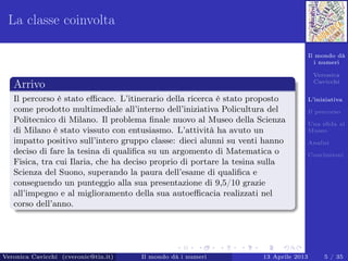 Il mondo dà
i numeri
Veronica
Cavicchi
L’iniziativa
Il percorso
Una sﬁda al
Museo
Analisi
Conclusioni
La classe coinvolta
Arrivo
Il percorso è stato eﬃcace. L’itinerario della ricerca è stato proposto
come prodotto multimediale all’interno dell’iniziativa Policultura del
Politecnico di Milano. Il problema ﬁnale nuovo al Museo della Scienza
di Milano è stato vissuto con entusiasmo. L’attività ha avuto un
impatto positivo sull’intero gruppo classe: dieci alunni su venti hanno
deciso di fare la tesina di qualiﬁca su un argomento di Matematica o
Fisica, tra cui Ilaria, che ha deciso proprio di portare la tesina sulla
Scienza del Suono, superando la paura dell’esame di qualiﬁca e
conseguendo un punteggio alla sua presentazione di 9,5/10 grazie
all’impegno e al miglioramento della sua autoeﬃcacia realizzati nel
corso dell’anno.
Veronica Cavicchi (cveronic@tin.it) Il mondo dà i numeri 13 Aprile 2013 5 / 35
 