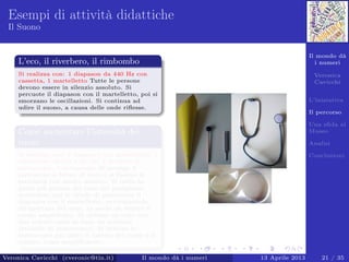 Il mondo dà
i numeri
Veronica
Cavicchi
L’iniziativa
Il percorso
Una sﬁda al
Museo
Analisi
Conclusioni
Esempi di attività didattiche
Il Suono
L’eco, il riverbero, il rimbombo
Si realizza con: 1 diapason da 440 Hz con
cassetta, 1 martelletto Tutte le persone
devono essere in silenzio assoluto. Si
percuote il diapason con il martelletto, poi si
smorzano le oscillazioni. Si continua ad
udire il suono, a causa delle onde riﬂesse.
Come aumentare l’intensità dei
suoni
Si realizza con: 1 diapason con martelletto, 1
cartoncino 40 cm x 30 cm, 1 modello di
stetoscopio, 1 stetoscopio Si avvolge il
cartoncino a forma di cono e si ﬁssano le
estremità con nastro adesivo. Si inﬁla la
parte più piccola del cono nel padiglione
auricolare; poi si chiede di percuotere il
diapason con il martelletto, avvicinandolo
all’apertura del cono, in modo da sentire il
suono ampliﬁcato. Si utilizza un tubo con
due imbuti come se fosse un telefono
(modello di stetoscopio). Si utilizza lo
stetoscopio per udire il battito del cuore o il
respiro, come ampliﬁcatore.
Veronica Cavicchi (cveronic@tin.it) Il mondo dà i numeri 13 Aprile 2013 21 / 35
 