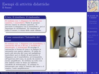 Il mondo dà
i numeri
Veronica
Cavicchi
L’iniziativa
Il percorso
Una sﬁda al
Museo
Analisi
Conclusioni
Esempi di attività didattiche
Il Suono
L’eco, il riverbero, il rimbombo
Si realizza con: 1 diapason da 440 Hz con
cassetta, 1 martelletto Tutte le persone
devono essere in silenzio assoluto. Si
percuote il diapason con il martelletto, poi si
smorzano le oscillazioni. Si continua ad
udire il suono, a causa delle onde riﬂesse.
Come aumentare l’intensità dei
suoni
Si realizza con: 1 diapason con martelletto, 1
cartoncino 40 cm x 30 cm, 1 modello di
stetoscopio, 1 stetoscopio Si avvolge il
cartoncino a forma di cono e si ﬁssano le
estremità con nastro adesivo. Si inﬁla la
parte più piccola del cono nel padiglione
auricolare; poi si chiede di percuotere il
diapason con il martelletto, avvicinandolo
all’apertura del cono, in modo da sentire il
suono ampliﬁcato. Si utilizza un tubo con
due imbuti come se fosse un telefono
(modello di stetoscopio). Si utilizza lo
stetoscopio per udire il battito del cuore o il
respiro, come ampliﬁcatore.
Veronica Cavicchi (cveronic@tin.it) Il mondo dà i numeri 13 Aprile 2013 21 / 35
 