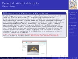 Il mondo dà
i numeri
Veronica
Cavicchi
L’iniziativa
Il percorso
Una sﬁda al
Museo
Analisi
Conclusioni
Esempi di attività didattiche
Musica e Suono
Collegamenti con la Musica e con la vita quotidiana
L’unità di apprendimento si è appoggiato, per la realizzazione del prodotto ﬁnale di
classe, sull’iniziativa “Policultura 2012” promossa dal Politecnico di Milano.
(www.policultura.it). Attraverso i concetti di scale, battimenti, consonanza, dissonanza
e mascheramento si è portato gli alunni a riﬂettere sul ruono dei suoni e della musica
nella società, nella psicologia, nella loro vita e nel loro lavoro. Da ciò è nato il prodotto
multimediale che racconta la storia del percorso e che racchiude anche la tesina di
qualiﬁca sull’argomento elaborata proprio da Ilaria. Il software Milleunastoria del
Politecnico permette, infatti di realizzare Storyboard di classe con immagini, ﬁle audio,
testi e slogan che permettano una navigazione personalizzata da parte dell’utente del
prodotto multimediale elaborato. Questa narrazione ﬁnale costituisce un unico ﬁle
immagine (*.iso) per la realizzazione di un CD, fruibile in tal modo anche oﬀ-line. Il
prodotto è consultabile all’indirizzo:
http://www.1001storia.polimi.it/meusGEN/meuslive.php?public=1projectid=1299 o
cercando in qualsiasi motore di ricerca: “Policultura 2012, Il mondo dà i numeri”.
Veronica Cavicchi (cveronic@tin.it) Il mondo dà i numeri 13 Aprile 2013 22 / 35
 