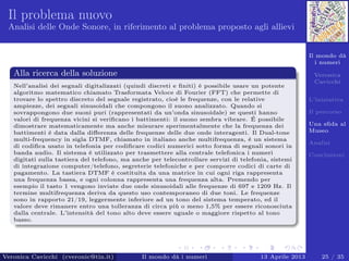 Il mondo dà
i numeri
Veronica
Cavicchi
L’iniziativa
Il percorso
Una sﬁda al
Museo
Analisi
Conclusioni
Il problema nuovo
Analisi delle Onde Sonore, in riferimento al problema proposto agli allievi
Alla ricerca della soluzione
Nell’analisi dei segnali digitalizzati (quindi discreti e ﬁniti) è possibile usare un potente
algoritmo matematico chiamato Trasformata Veloce di Fourier (FFT) che permette di
trovare lo spettro discreto del segnale registrato, cioè le frequenze, con le relative
ampiezze, dei segnali sinusoidali che compongono il suono analizzato. Quando si
sovrappongono due suoni puri (rappresentati da un’onda sinusoidale) se questi hanno
valori di frequenza vicini si veriﬁcano i battimenti: il suono sembra vibrare. É possibile
dimostrare matematicamente ma anche misurare sperimentalmente che la frequenza dei
battimenti è data dalla diﬀerenza delle frequenze delle due onde interagenti. Il Dual-tone
multi-frequency in sigla DTMF, chiamato in italiano anche multifrequenza, è un sistema
di codiﬁca usato in telefonia per codiﬁcare codici numerici sotto forma di segnali sonori in
banda audio. Il sistema è utilizzato per trasmettere alla centrale telefonica i numeri
digitati sulla tastiera del telefono, ma anche per telecontrollare servizi di telefonia, sistemi
di integrazione computer/telefono, segreterie telefoniche e per comporre codici di carte di
pagamento. La tastiera DTMF è costituita da una matrice in cui ogni riga rappresenta
una frequenza bassa, e ogni colonna rappresenta una frequenza alta. Premendo per
esempio il tasto 1 vengono inviate due onde sinusoidali alle frequenze di 697 e 1209 Hz. Il
termine multifrequenza deriva da questo uso contemporaneo di due toni. Le frequenze
sono in rapporto 21/19, leggermente inferiore ad un tono del sistema temperato, ed il
valore deve rimanere entro una tolleranza di circa più o meno 1,5% per essere riconosciuta
dalla centrale. L’intensità del tono alto deve essere uguale o maggiore rispetto al tono
basso.
Veronica Cavicchi (cveronic@tin.it) Il mondo dà i numeri 13 Aprile 2013 25 / 35
 